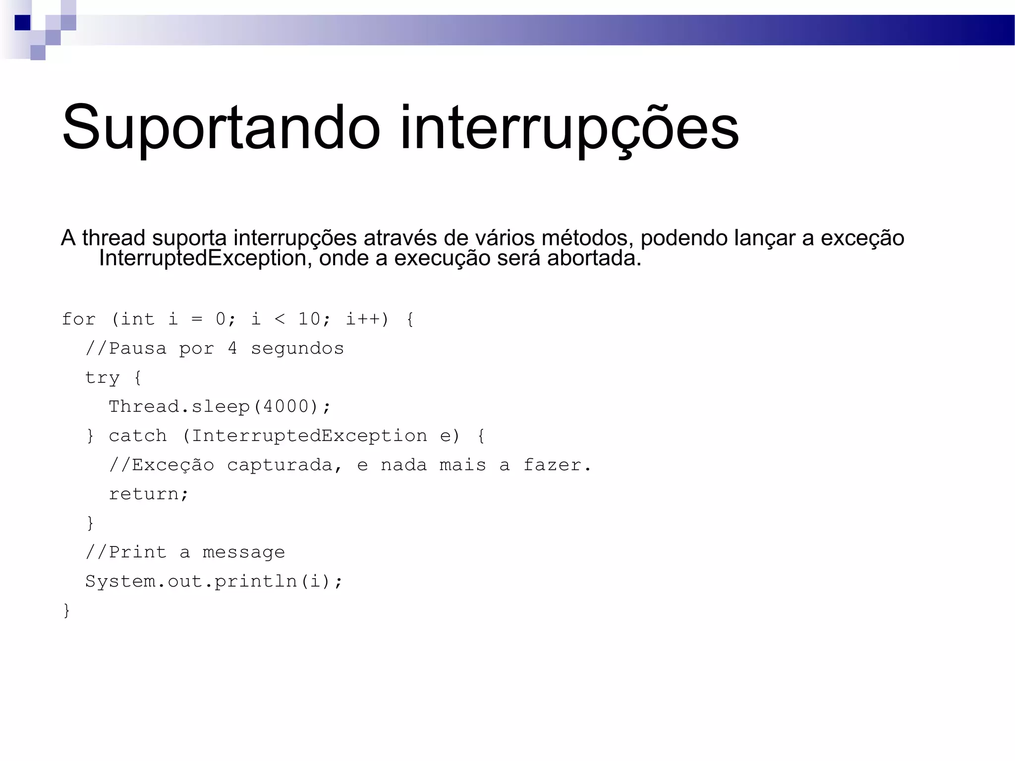 Suportando interrupções A thread suporta interrupções através de vários métodos, podendo lançar a exceção InterruptedException, onde a execução será abortada. for (int i = 0; i < 10; i++) { //Pausa por 4 segundos try { Thread.sleep(4000); } catch (InterruptedException e) { //Exceção capturada, e nada mais a fazer. return; } //Print a message System.out.println(i); } 