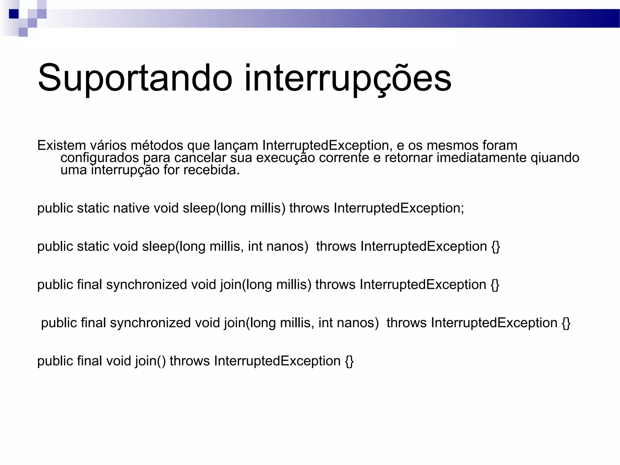 Suportando interrupções Existem vários métodos que lançam InterruptedException, e os mesmos foram configurados para cancelar sua execução corrente e retornar imediatamente qiuando uma interrupção for recebida. public static native void sleep(long millis) throws InterruptedException; public static void sleep(long millis, int nanos) throws InterruptedException {} public final synchronized void join(long millis) throws InterruptedException {} public final synchronized void join(long millis, int nanos) throws InterruptedException {} public final void join() throws InterruptedException {} 