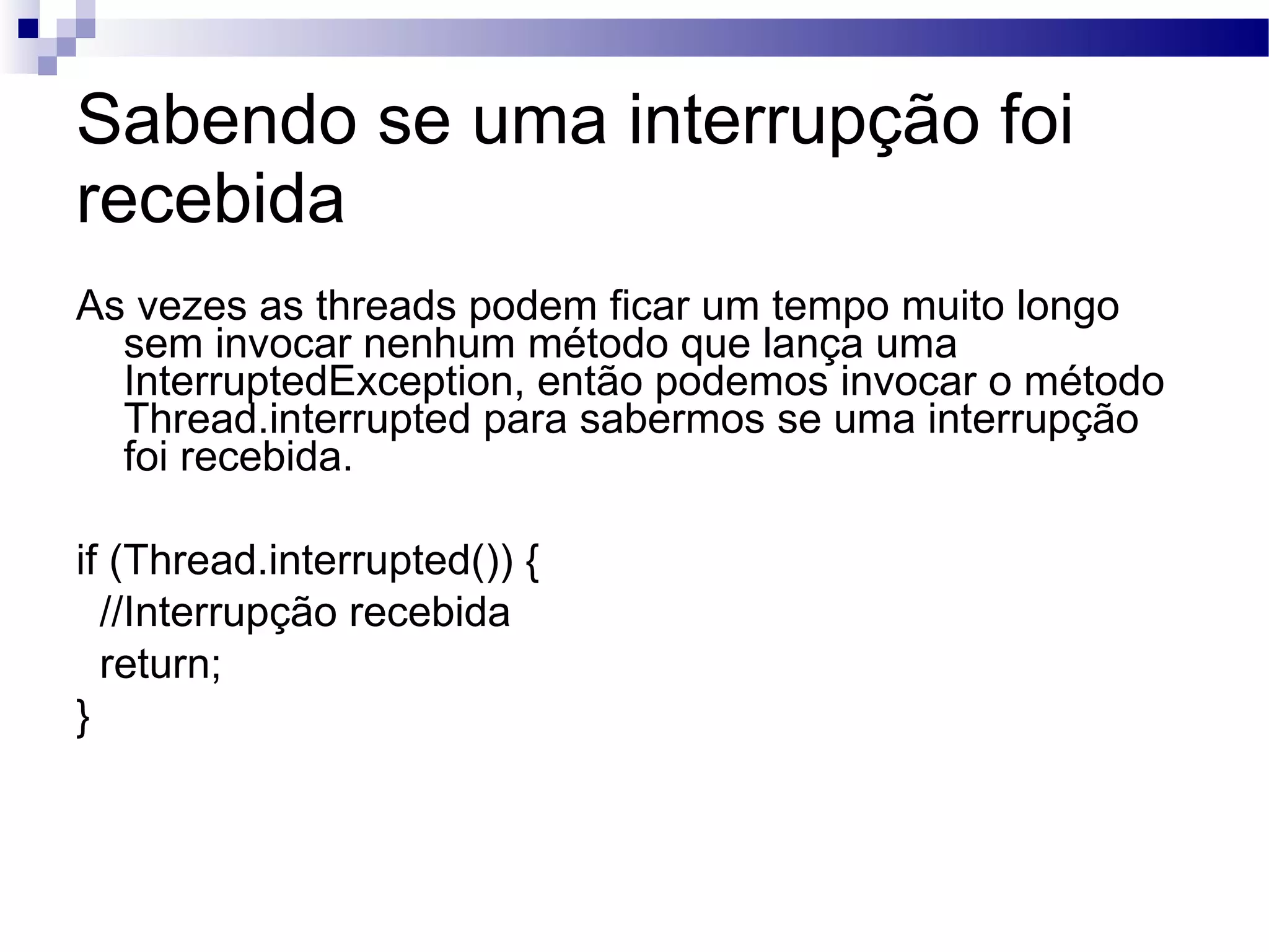 Sabendo se uma interrupção foi recebida As vezes as threads podem ficar um tempo muito longo sem invocar nenhum método que lança uma InterruptedException, então podemos invocar o método Thread.interrupted para sabermos se uma interrupção foi recebida. if (Thread.interrupted()) { //Interrupção recebida return; } 