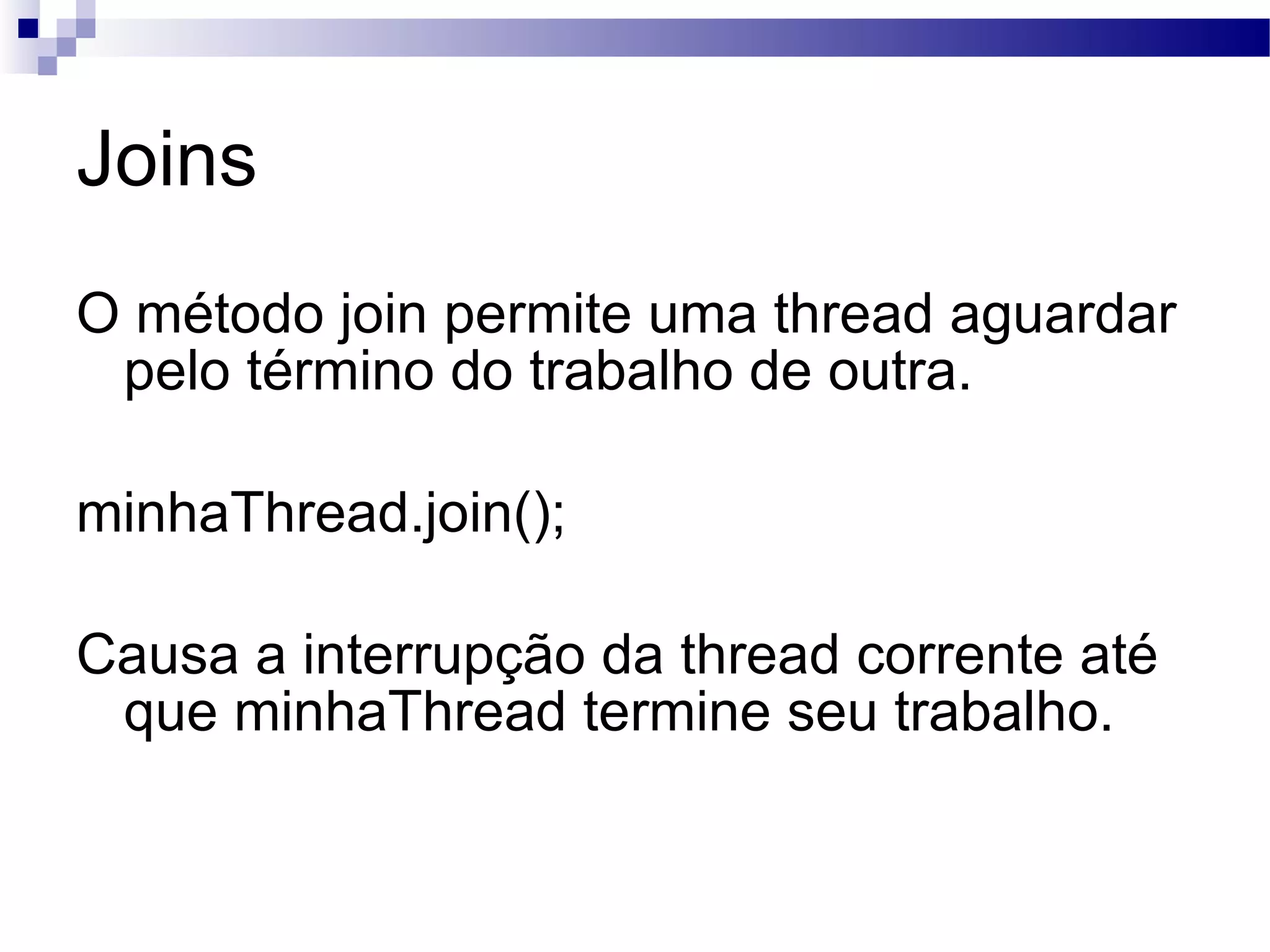 Joins O método join permite uma thread aguardar pelo término do trabalho de outra. minhaThread.join(); Causa a interrupção da thread corrente até que minhaThread termine seu trabalho. 