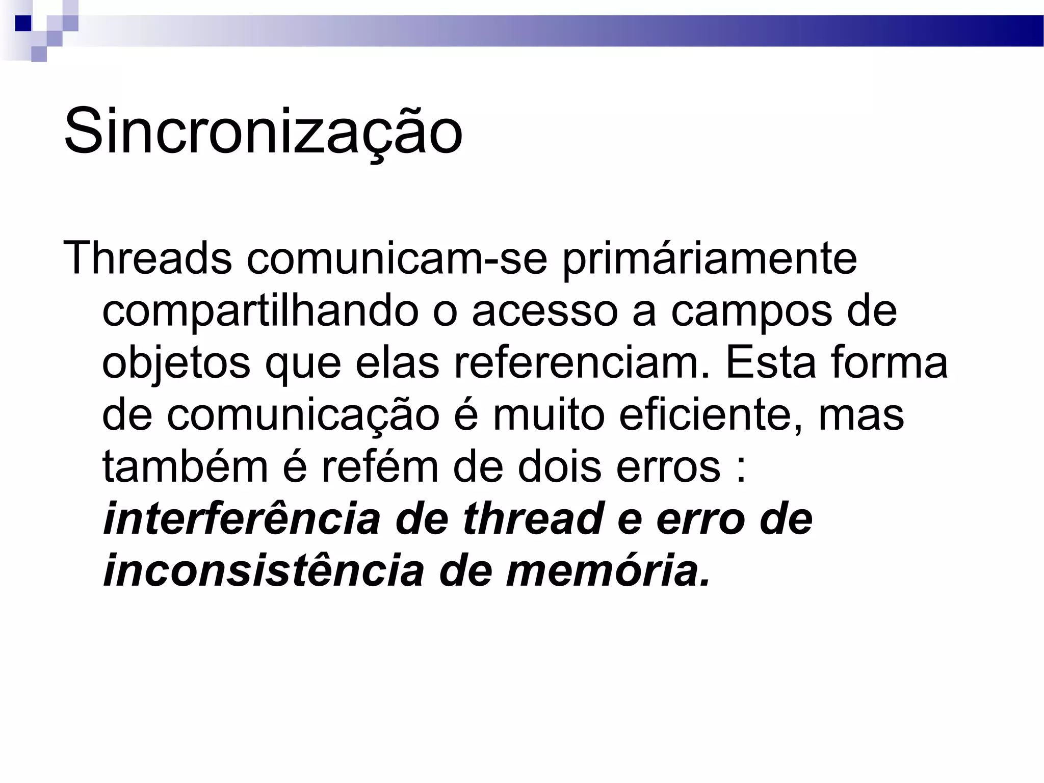 Sincronização Threads comunicam-se primáriamente compartilhando o acesso a campos de objetos que elas referenciam. Esta forma de comunicação é muito eficiente, mas também é refém de dois erros : interferência de thread e erro de inconsistência de memória. 
