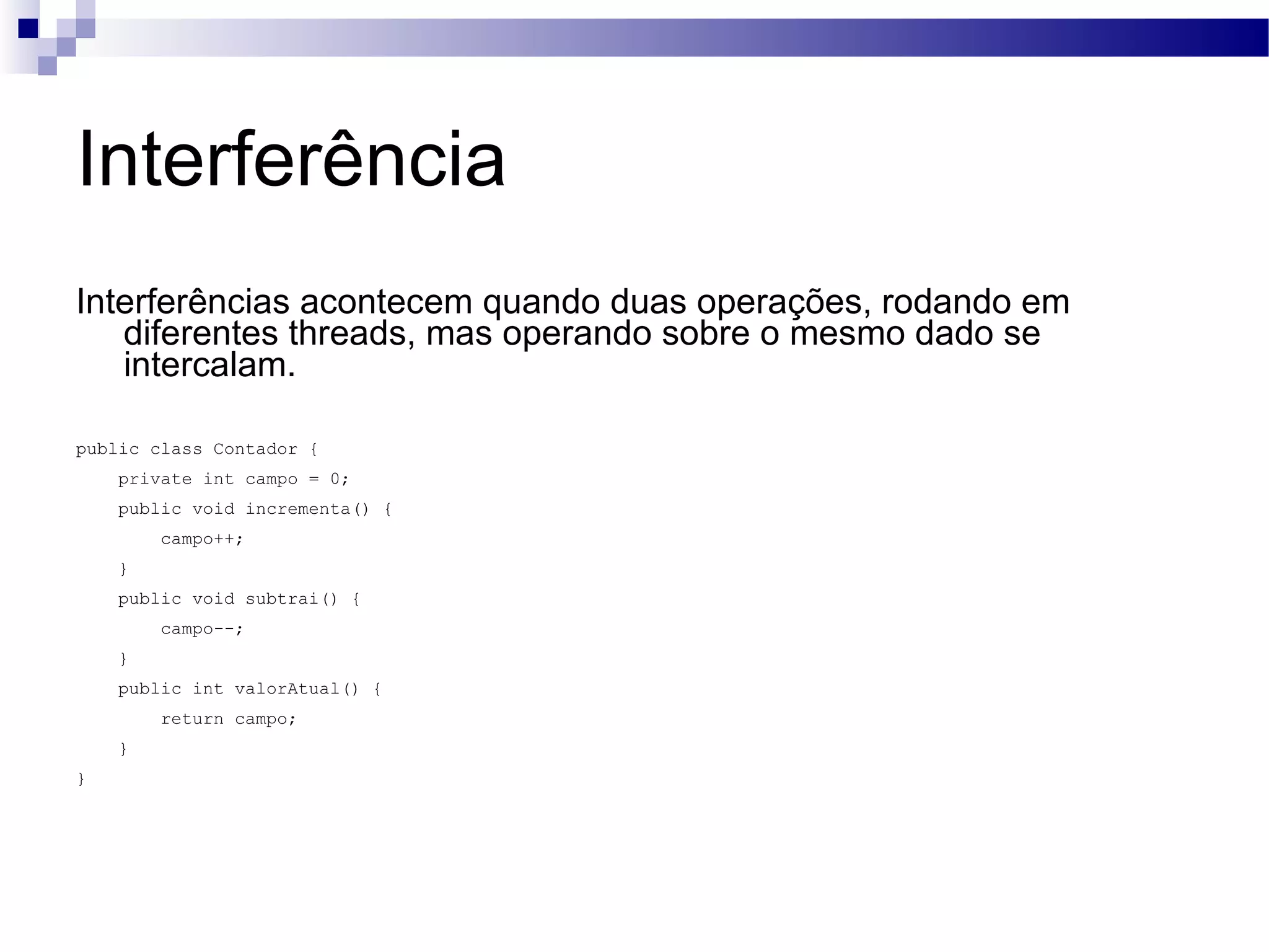 Interferência Interferências acontecem quando duas operações, rodando em diferentes threads, mas operando sobre o mesmo dado se intercalam. public class Contador { private int campo = 0; public void incrementa() { campo++; } public void subtrai() { campo--; } public int valorAtual() { return campo; } } 