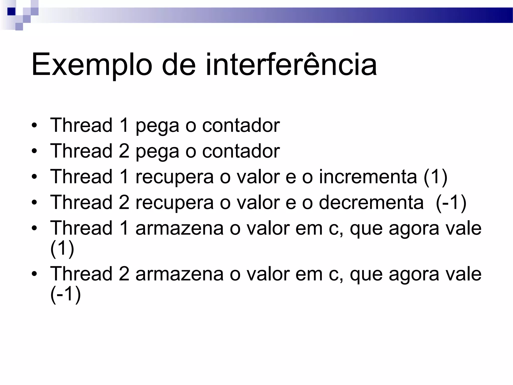 Exemplo de interferência Thread 1 pega o contador Thread 2 pega o contador Thread 1 recupera o valor e o incrementa (1) Thread 2 recupera o valor e o decrementa (-1) Thread 1 armazena o valor em c, que agora vale (1) Thread 2 armazena o valor em c, que agora vale (-1) 