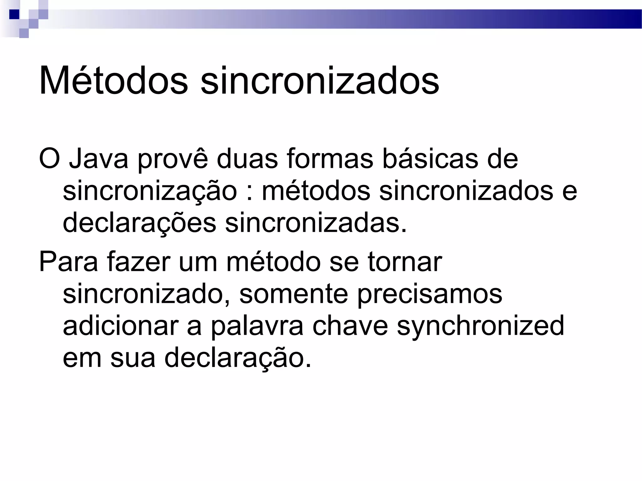 Métodos sincronizados O Java provê duas formas básicas de sincronização : métodos sincronizados e declarações sincronizadas. Para fazer um método se tornar sincronizado, somente precisamos adicionar a palavra chave synchronized em sua declaração. 