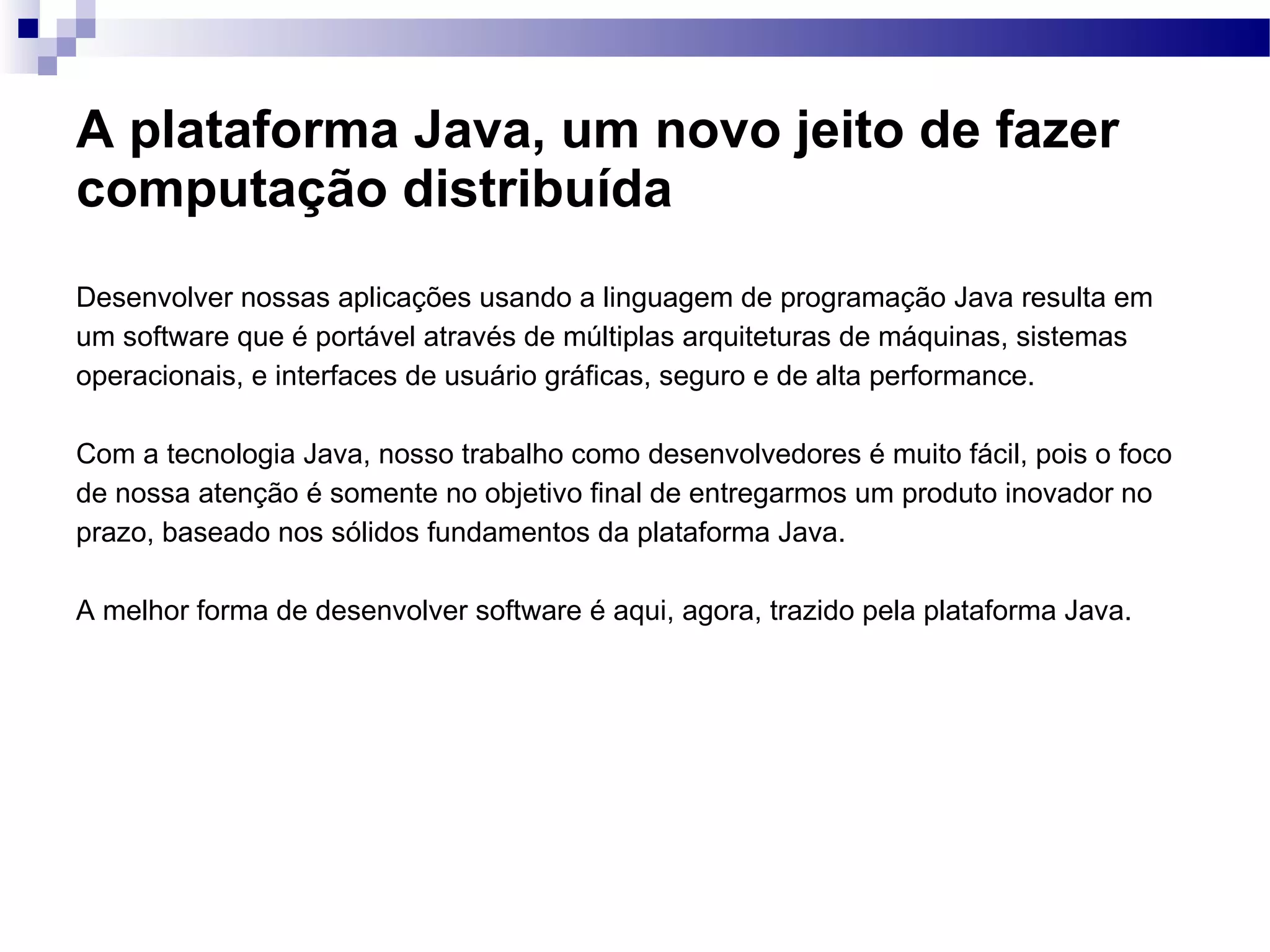 A plataforma Java, um novo jeito de fazer computação distribuída Desenvolver nossas aplicações usando a linguagem de programação Java resulta em um software que é portável através de múltiplas arquiteturas de máquinas, sistemas operacionais, e interfaces de usuário gráficas, seguro e de alta performance. Com a tecnologia Java, nosso trabalho como desenvolvedores é muito fácil, pois o foco de nossa atenção é somente no objetivo final de entregarmos um produto inovador no prazo, baseado nos sólidos fundamentos da plataforma Java. A melhor forma de desenvolver software é aqui, agora, trazido pela plataforma Java. 