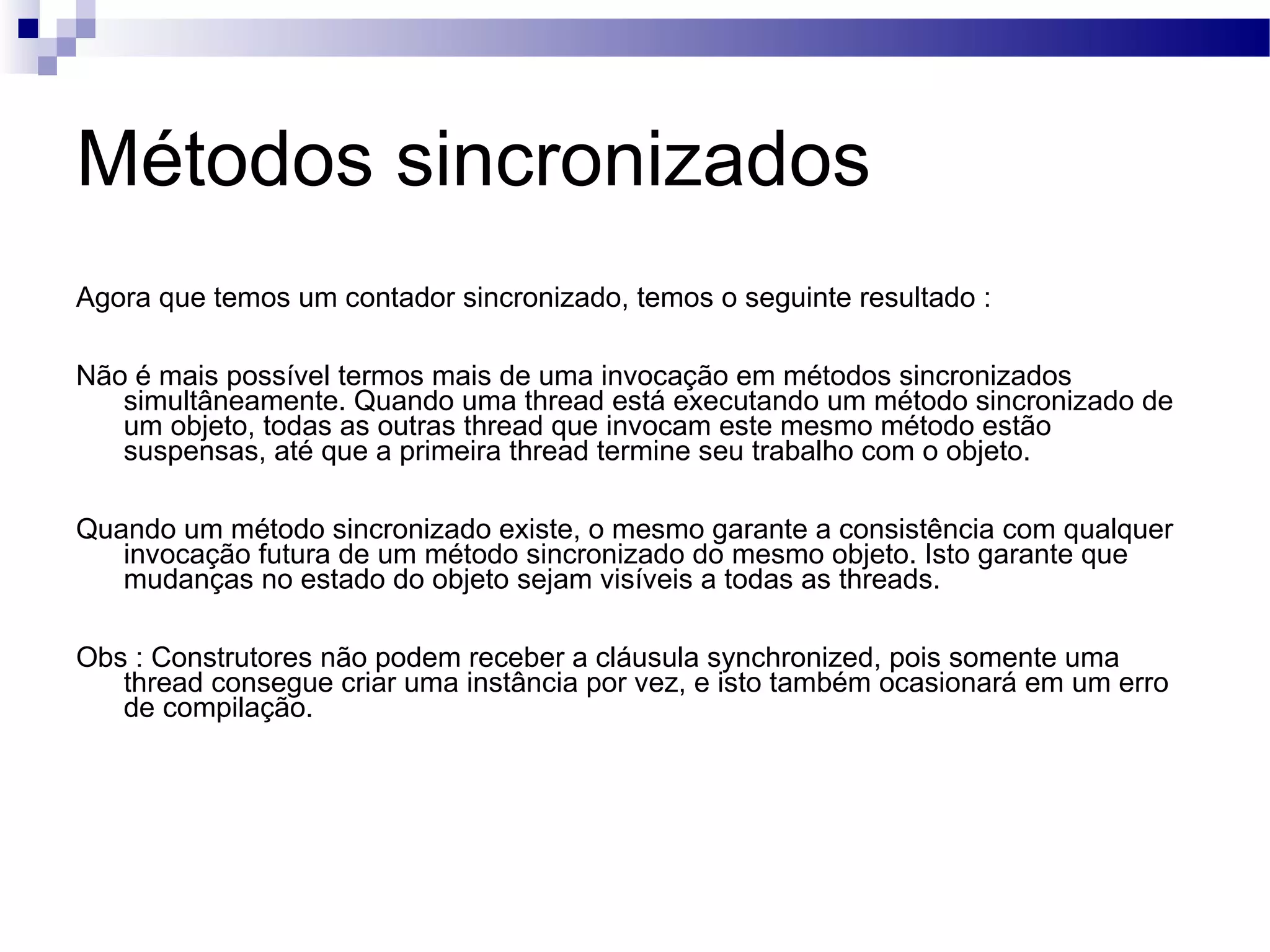 Métodos sincronizados Agora que temos um contador sincronizado, temos o seguinte resultado : Não é mais possível termos mais de uma invocação em métodos sincronizados simultâneamente. Quando uma thread está executando um método sincronizado de um objeto, todas as outras thread que invocam este mesmo método estão suspensas, até que a primeira thread termine seu trabalho com o objeto. Quando um método sincronizado existe, o mesmo garante a consistência com qualquer invocação futura de um método sincronizado do mesmo objeto. Isto garante que mudanças no estado do objeto sejam visíveis a todas as threads. Obs : Construtores não podem receber a cláusula synchronized, pois somente uma thread consegue criar uma instância por vez, e isto também ocasionará em um erro de compilação. 