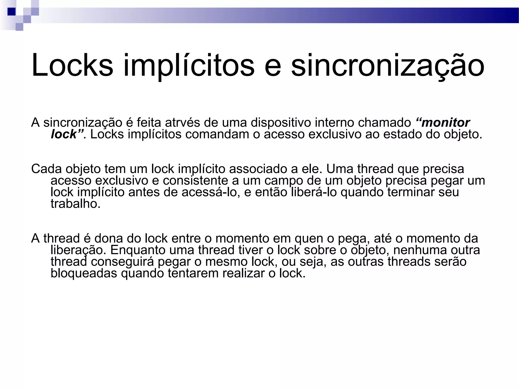 Locks implícitos e sincronização A sincronização é feita atrvés de uma dispositivo interno chamado “monitor lock” . Locks implícitos comandam o acesso exclusivo ao estado do objeto. Cada objeto tem um lock implícito associado a ele. Uma thread que precisa acesso exclusivo e consistente a um campo de um objeto precisa pegar um lock implícito antes de acessá-lo, e então liberá-lo quando terminar seu trabalho. A thread é dona do lock entre o momento em quen o pega, até o momento da liberação. Enquanto uma thread tiver o lock sobre o objeto, nenhuma outra thread conseguirá pegar o mesmo lock, ou seja, as outras threads serão bloqueadas quando tentarem realizar o lock. 