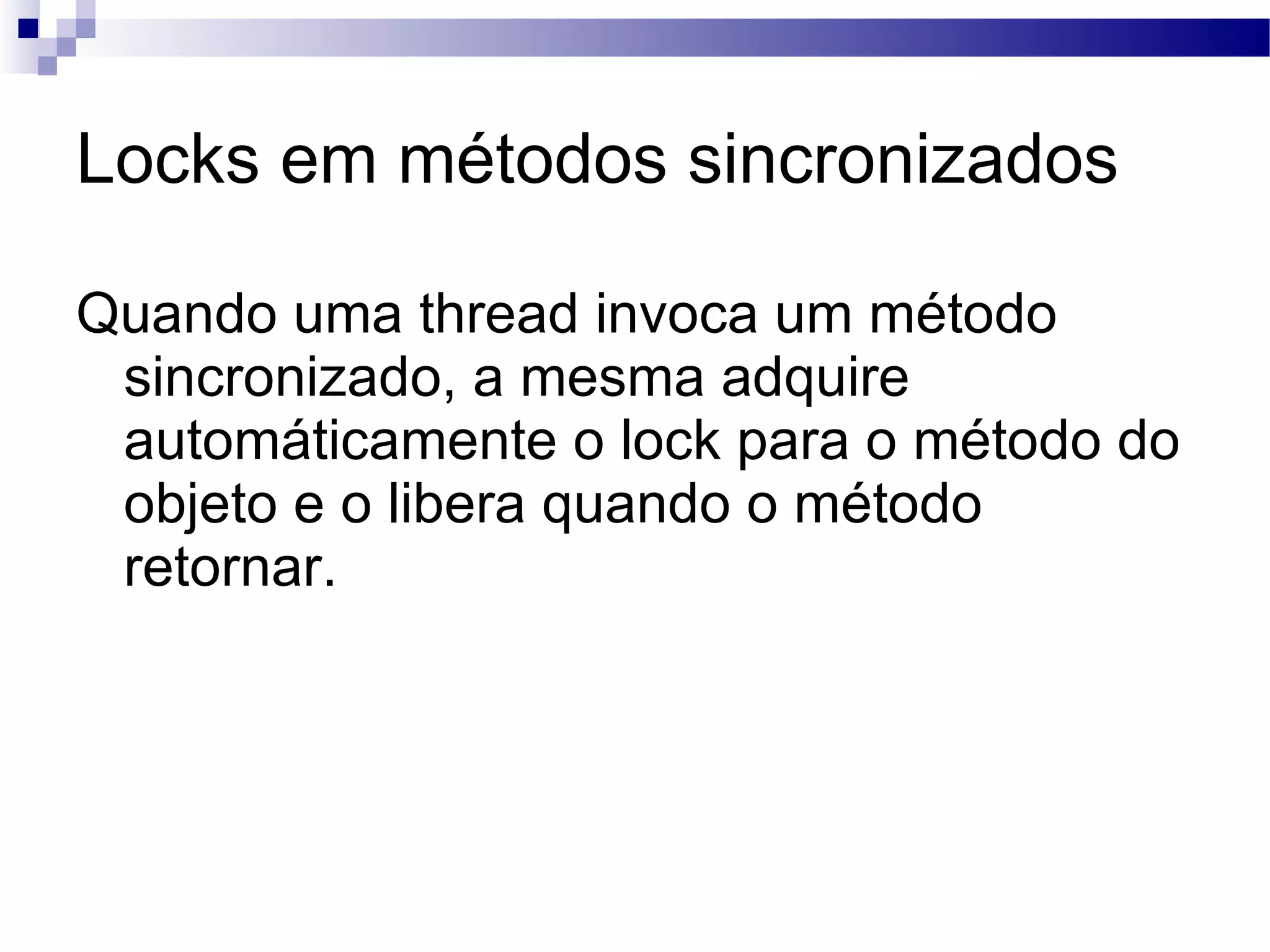 Locks em métodos sincronizados Quando uma thread invoca um método sincronizado, a mesma adquire automáticamente o lock para o método do objeto e o libera quando o método retornar. 