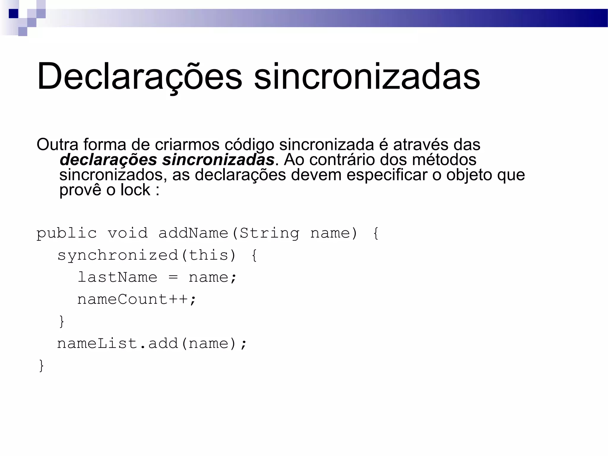 Declarações sincronizadas Outra forma de criarmos código sincronizada é através das declarações sincronizadas . Ao contrário dos métodos sincronizados, as declarações devem especificar o objeto que provê o lock : public void addName(String name) { synchronized(this) { lastName = name; nameCount++; } nameList.add(name); } 