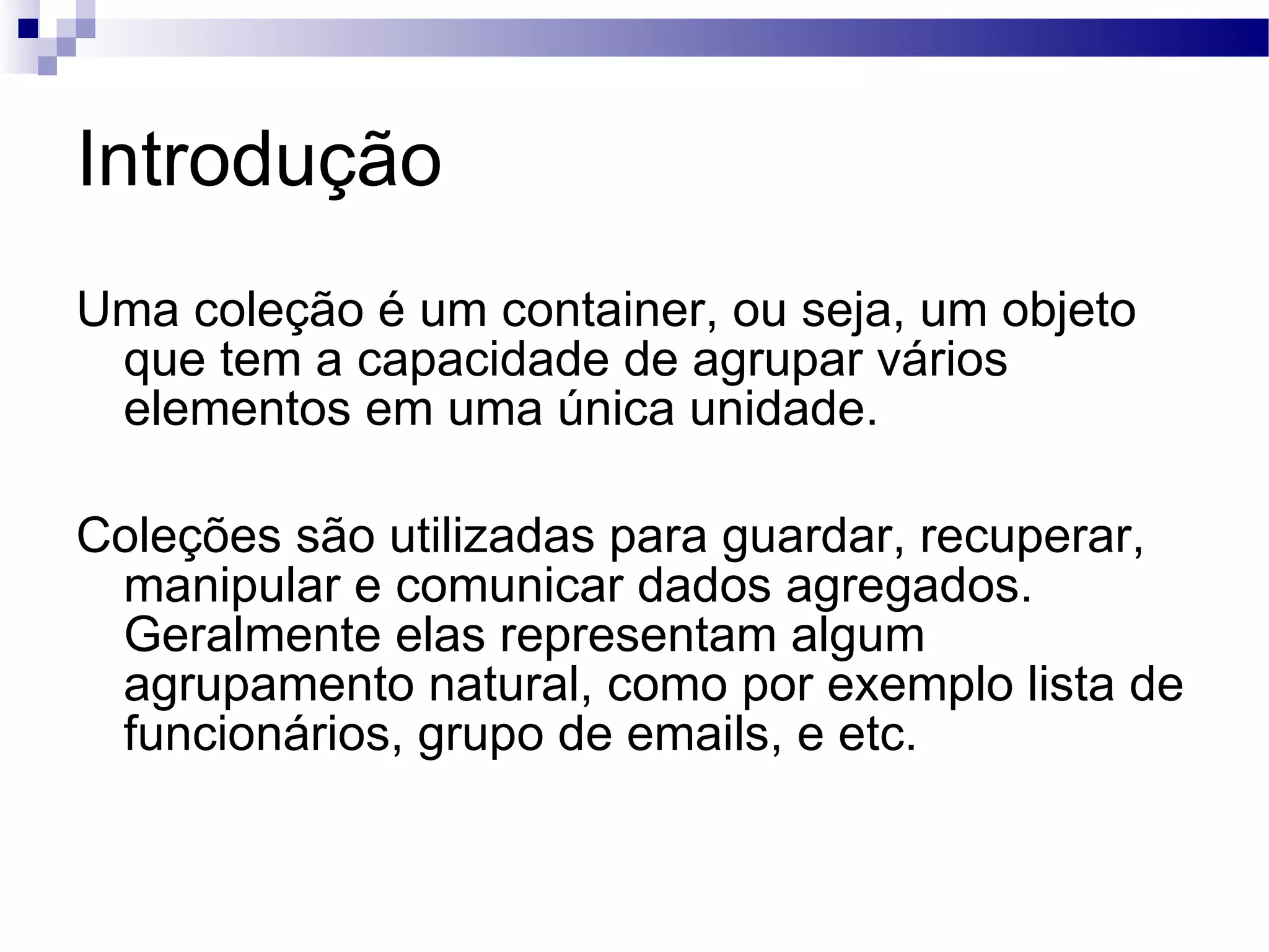 Introdução Uma coleção é um container, ou seja, um objeto que tem a capacidade de agrupar vários elementos em uma única unidade. Coleções são utilizadas para guardar, recuperar, manipular e comunicar dados agregados. Geralmente elas representam algum agrupamento natural, como por exemplo lista de funcionários, grupo de emails, e etc. 