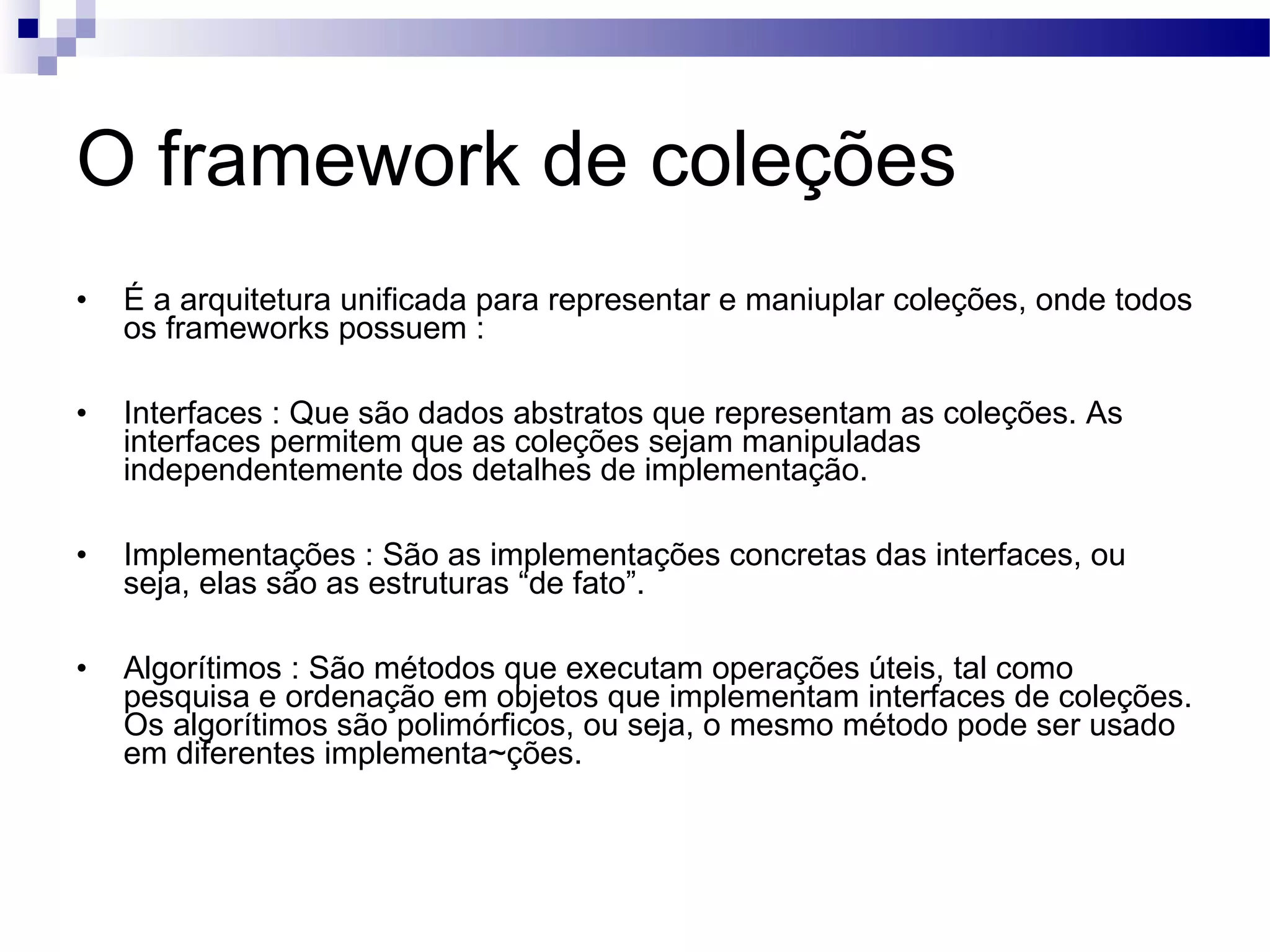 O framework de coleções É a arquitetura unificada para representar e maniuplar coleções, onde todos os frameworks possuem : Interfaces : Que são dados abstratos que representam as coleções. As interfaces permitem que as coleções sejam manipuladas independentemente dos detalhes de implementação. Implementações : São as implementações concretas das interfaces, ou seja, elas são as estruturas “de fato”. Algorítimos : São métodos que executam operações úteis, tal como pesquisa e ordenação em objetos que implementam interfaces de coleções. Os algorítimos são polimórficos, ou seja, o mesmo método pode ser usado em diferentes implementa~ções. 