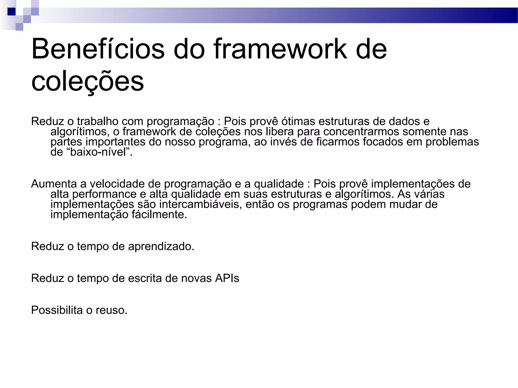 Benefícios do framework de coleções Reduz o trabalho com programação : Pois provê ótimas estruturas de dados e algorítimos, o framework de coleções nos libera para concentrarmos somente nas partes importantes do nosso programa, ao invés de ficarmos focados em problemas de “baixo-nível”. Aumenta a velocidade de programação e a qualidade : Pois provê implementações de alta performance e alta qualidade em suas estruturas e algorítimos. As várias implementações são intercambiáveis, então os programas podem mudar de implementação fácilmente. Reduz o tempo de aprendizado. Reduz o tempo de escrita de novas APIs Possibilita o reuso. 