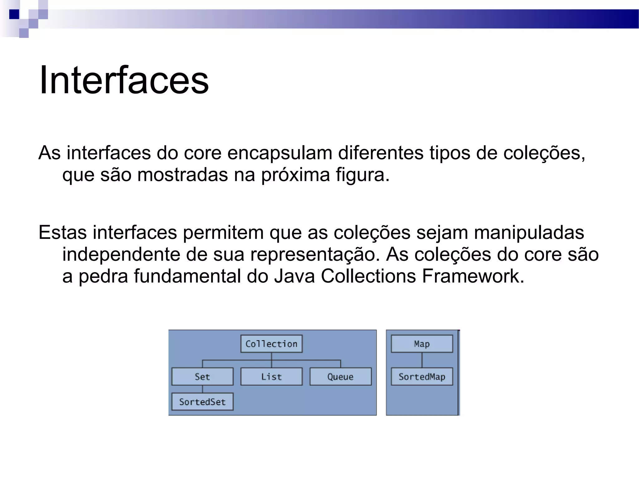 Interfaces As interfaces do core encapsulam diferentes tipos de coleções, que são mostradas na próxima figura. Estas interfaces permitem que as coleções sejam manipuladas independente de sua representação. As coleções do core são a pedra fundamental do Java Collections Framework. 