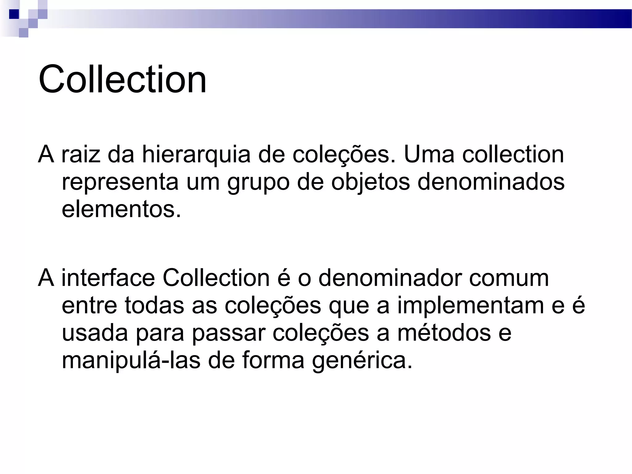 Collection A raiz da hierarquia de coleções. Uma collection representa um grupo de objetos denominados elementos. A interface Collection é o denominador comum entre todas as coleções que a implementam e é usada para passar coleções a métodos e manipulá-las de forma genérica. 