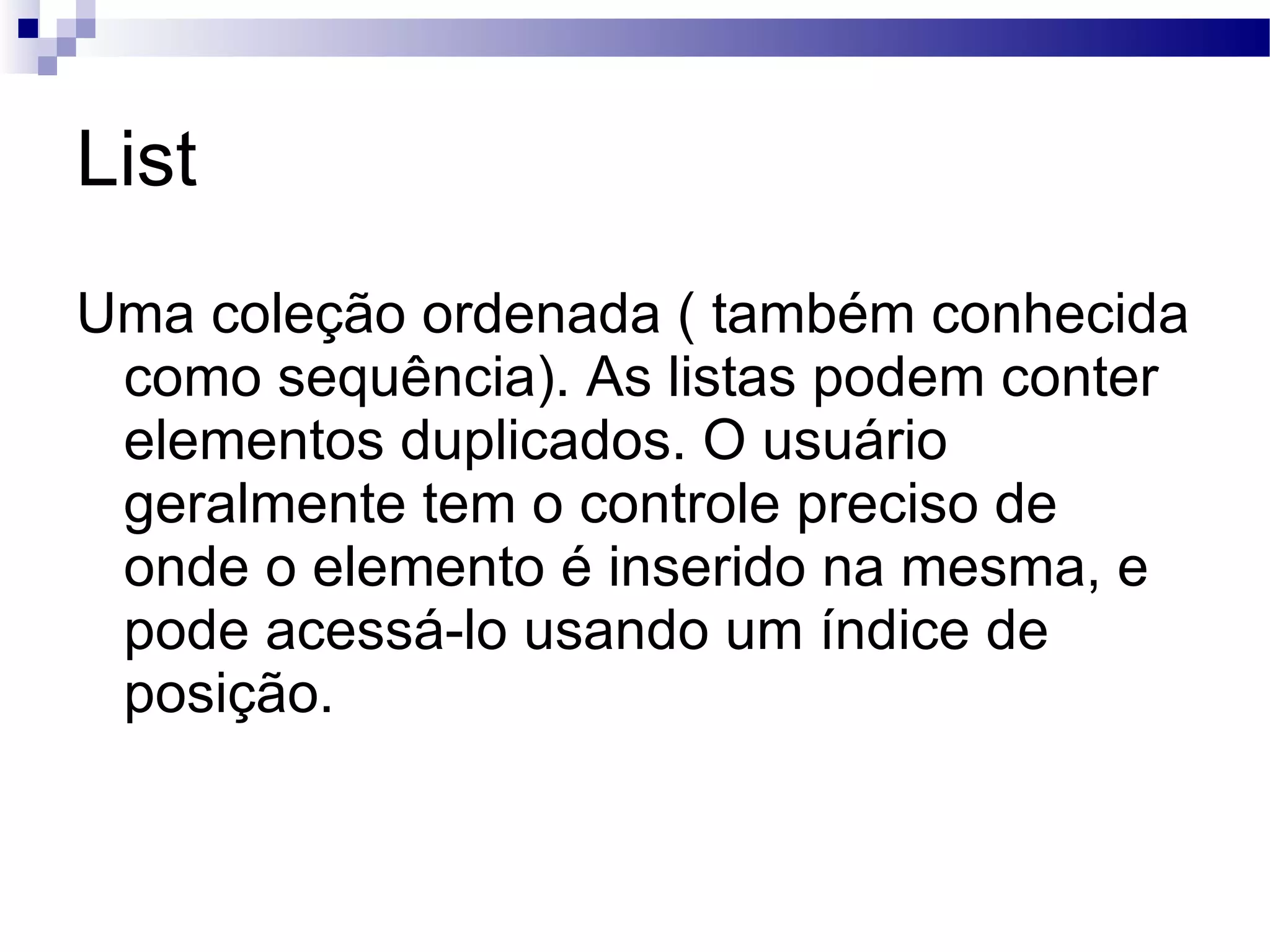 List Uma coleção ordenada ( também conhecida como sequência). As listas podem conter elementos duplicados. O usuário geralmente tem o controle preciso de onde o elemento é inserido na mesma, e pode acessá-lo usando um índice de posição. 