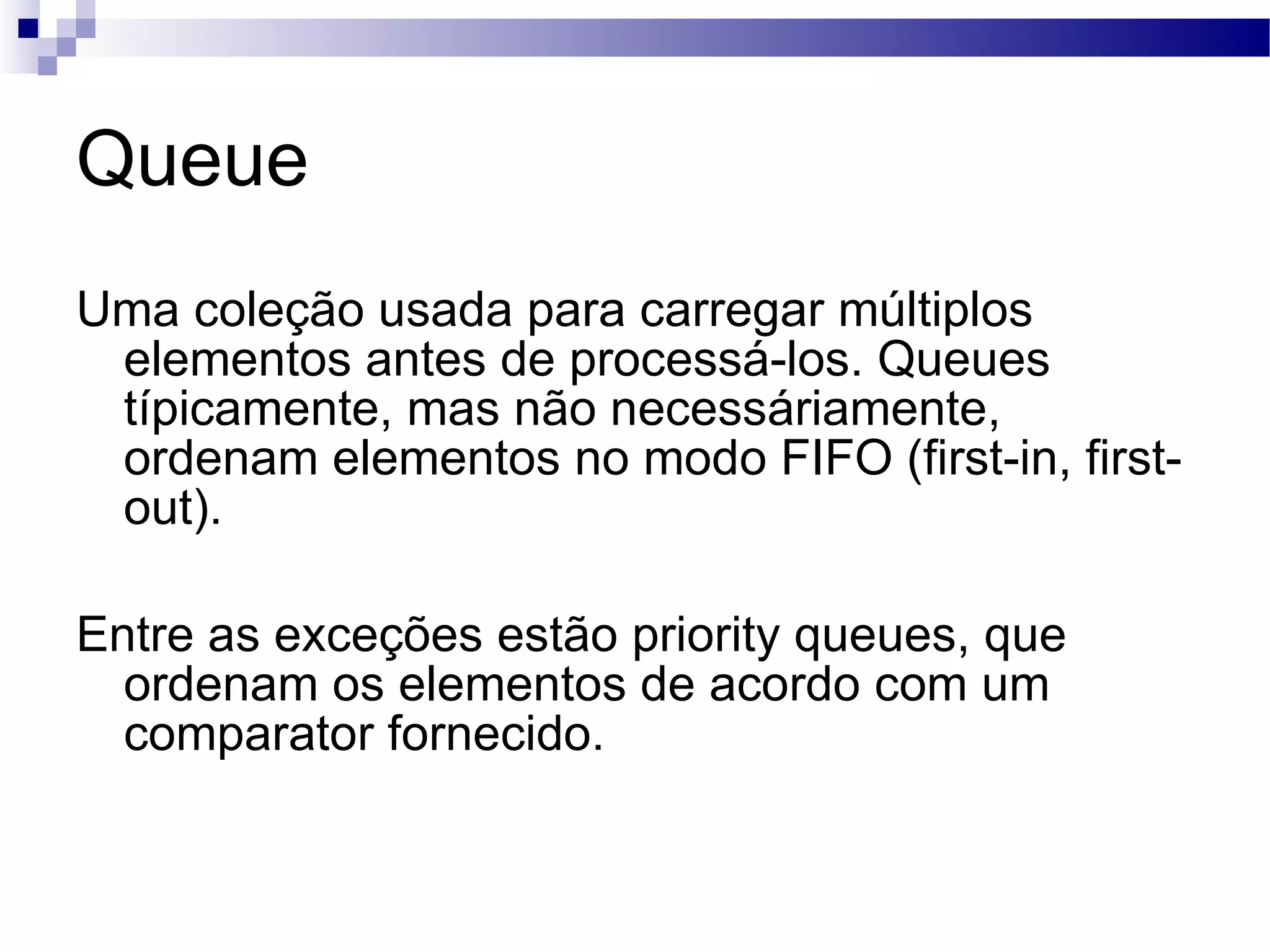 Queue Uma coleção usada para carregar múltiplos elementos antes de processá-los. Queues típicamente, mas não necessáriamente, ordenam elementos no modo FIFO (first-in, first-out). Entre as exceções estão priority queues, que ordenam os elementos de acordo com um comparator fornecido. 