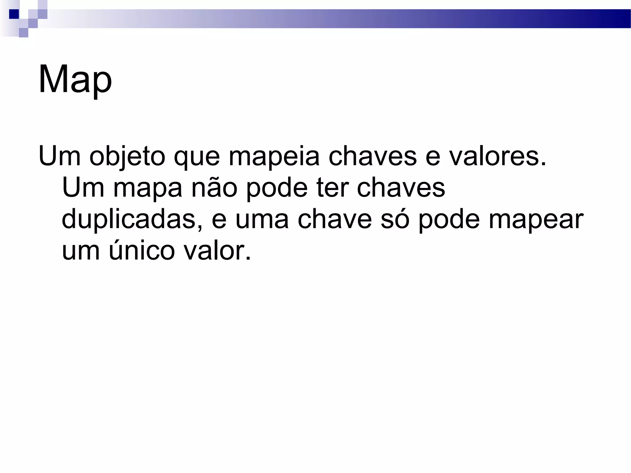 Map Um objeto que mapeia chaves e valores. Um mapa não pode ter chaves duplicadas, e uma chave só pode mapear um único valor. 