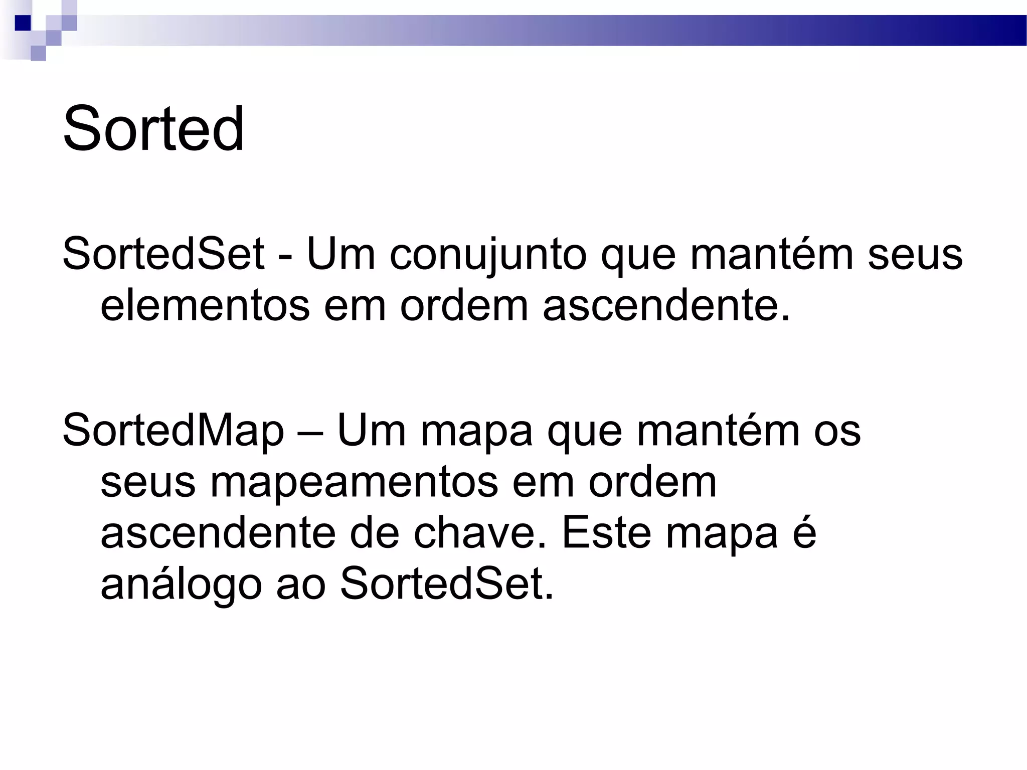 Sorted SortedSet - Um conujunto que mantém seus elementos em ordem ascendente. SortedMap – Um mapa que mantém os seus mapeamentos em ordem ascendente de chave. Este mapa é análogo ao SortedSet. 