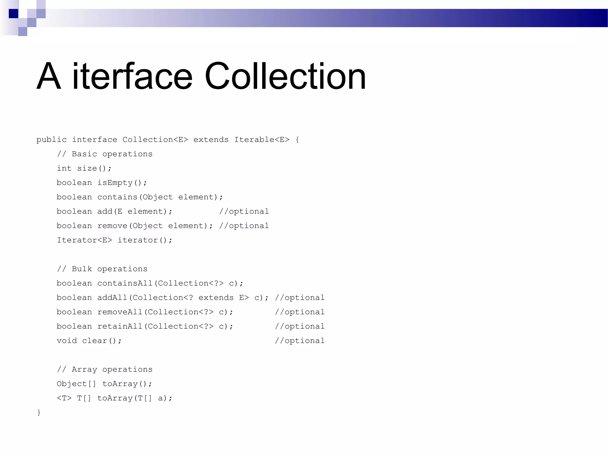 A iterface Collection public interface Collection<E> extends Iterable<E> { // Basic operations int size(); boolean isEmpty(); boolean contains(Object element); boolean add(E element); //optional boolean remove(Object element); //optional Iterator<E> iterator(); // Bulk operations boolean containsAll(Collection<?> c); boolean addAll(Collection<? extends E> c); //optional boolean removeAll(Collection<?> c); //optional boolean retainAll(Collection<?> c); //optional void clear(); //optional // Array operations Object[] toArray(); <T> T[] toArray(T[] a); } 
