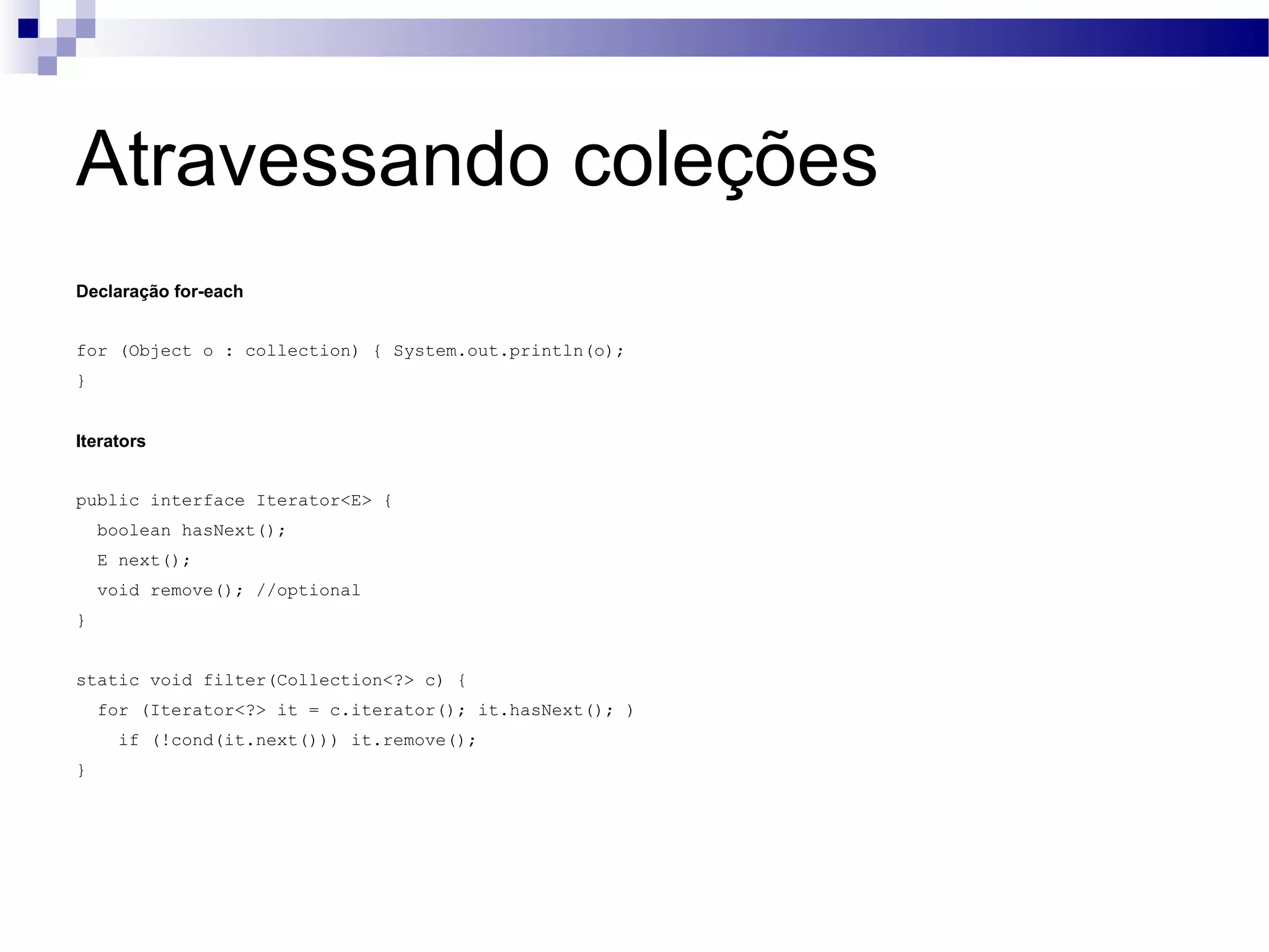 Atravessando coleções Declaração for-each for (Object o : collection) { System.out.println(o); } Iterators public interface Iterator<E> { boolean hasNext(); E next(); void remove(); //optional } static void filter(Collection<?> c) { for (Iterator<?> it = c.iterator(); it.hasNext(); ) if (!cond(it.next())) it.remove(); } 