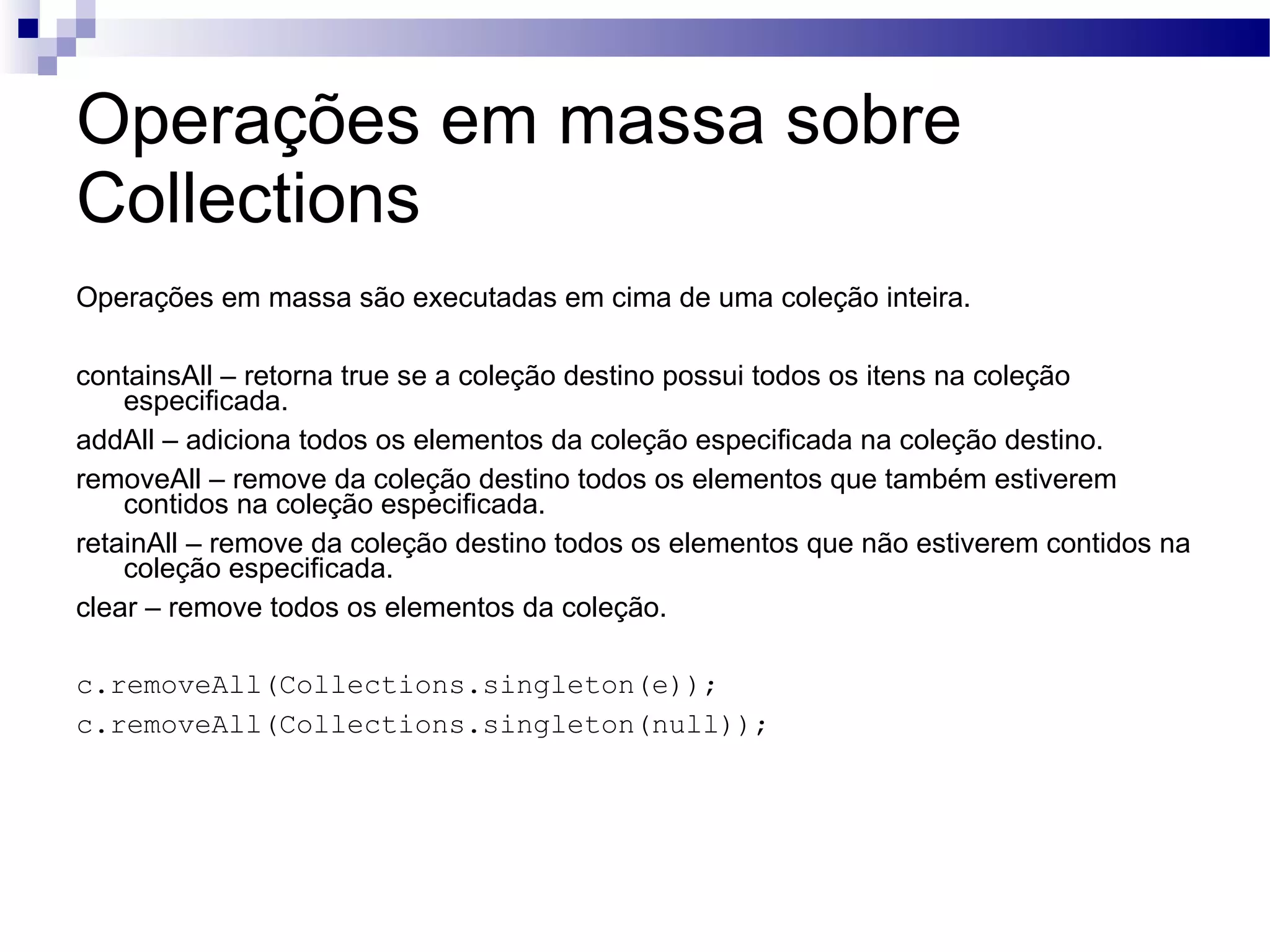 Operações em massa sobre Collections Operações em massa são executadas em cima de uma coleção inteira. containsAll – retorna true se a coleção destino possui todos os itens na coleção especificada. addAll – adiciona todos os elementos da coleção especificada na coleção destino. removeAll – remove da coleção destino todos os elementos que também estiverem contidos na coleção especificada. retainAll – remove da coleção destino todos os elementos que não estiverem contidos na coleção especificada. clear – remove todos os elementos da coleção. c.removeAll(Collections.singleton(e)); c.removeAll(Collections.singleton(null)); 