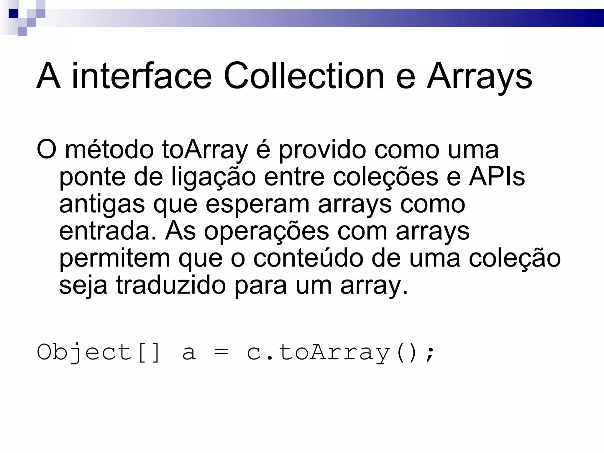 A interface Collection e Arrays O método toArray é provido como uma ponte de ligação entre coleções e APIs antigas que esperam arrays como entrada. As operações com arrays permitem que o conteúdo de uma coleção seja traduzido para um array. Object[] a = c.toArray(); 
