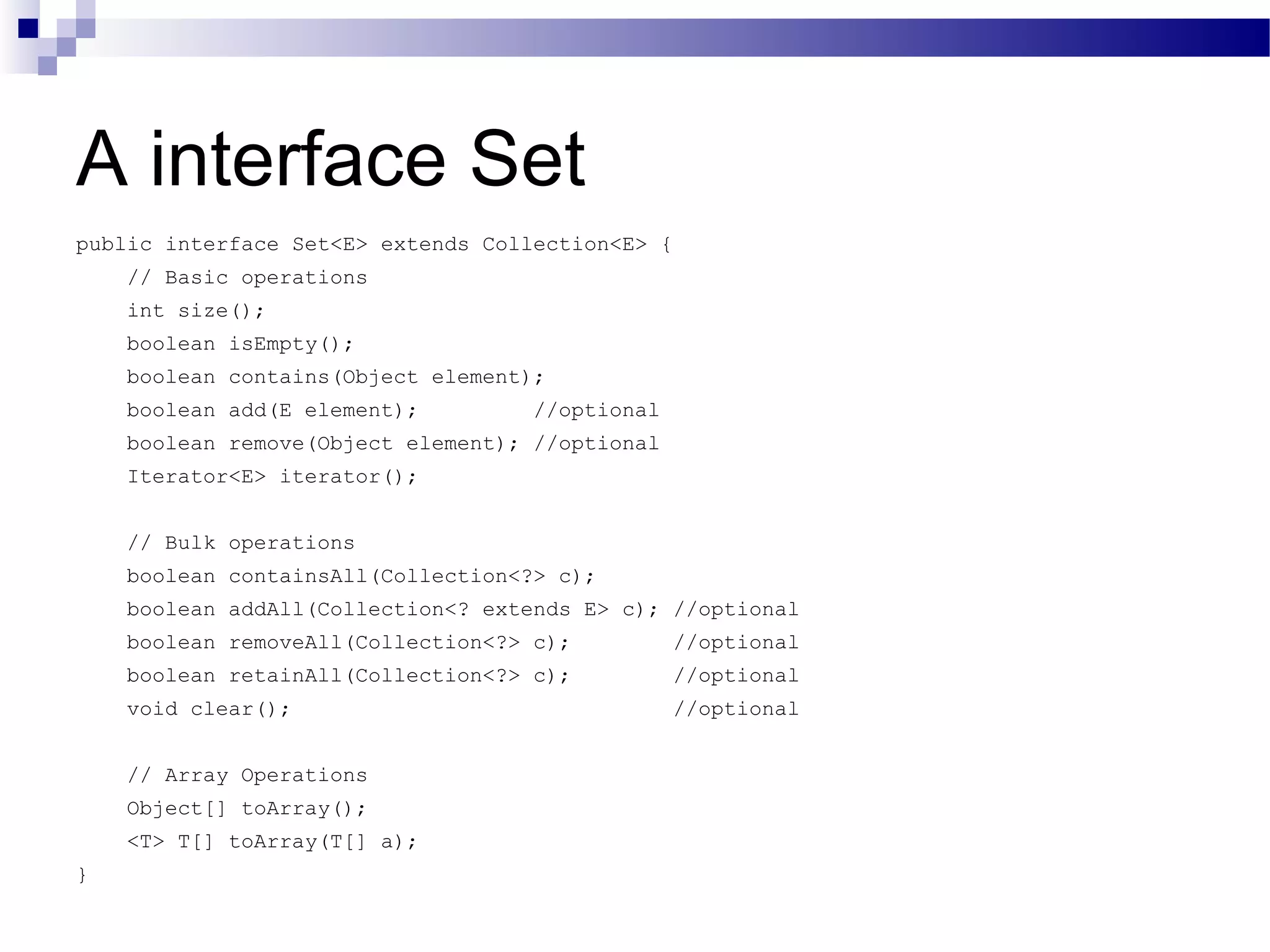A interface Set public interface Set<E> extends Collection<E> { // Basic operations int size(); boolean isEmpty(); boolean contains(Object element); boolean add(E element); //optional boolean remove(Object element); //optional Iterator<E> iterator(); // Bulk operations boolean containsAll(Collection<?> c); boolean addAll(Collection<? extends E> c); //optional boolean removeAll(Collection<?> c); //optional boolean retainAll(Collection<?> c); //optional void clear(); //optional // Array Operations Object[] toArray(); <T> T[] toArray(T[] a); } 