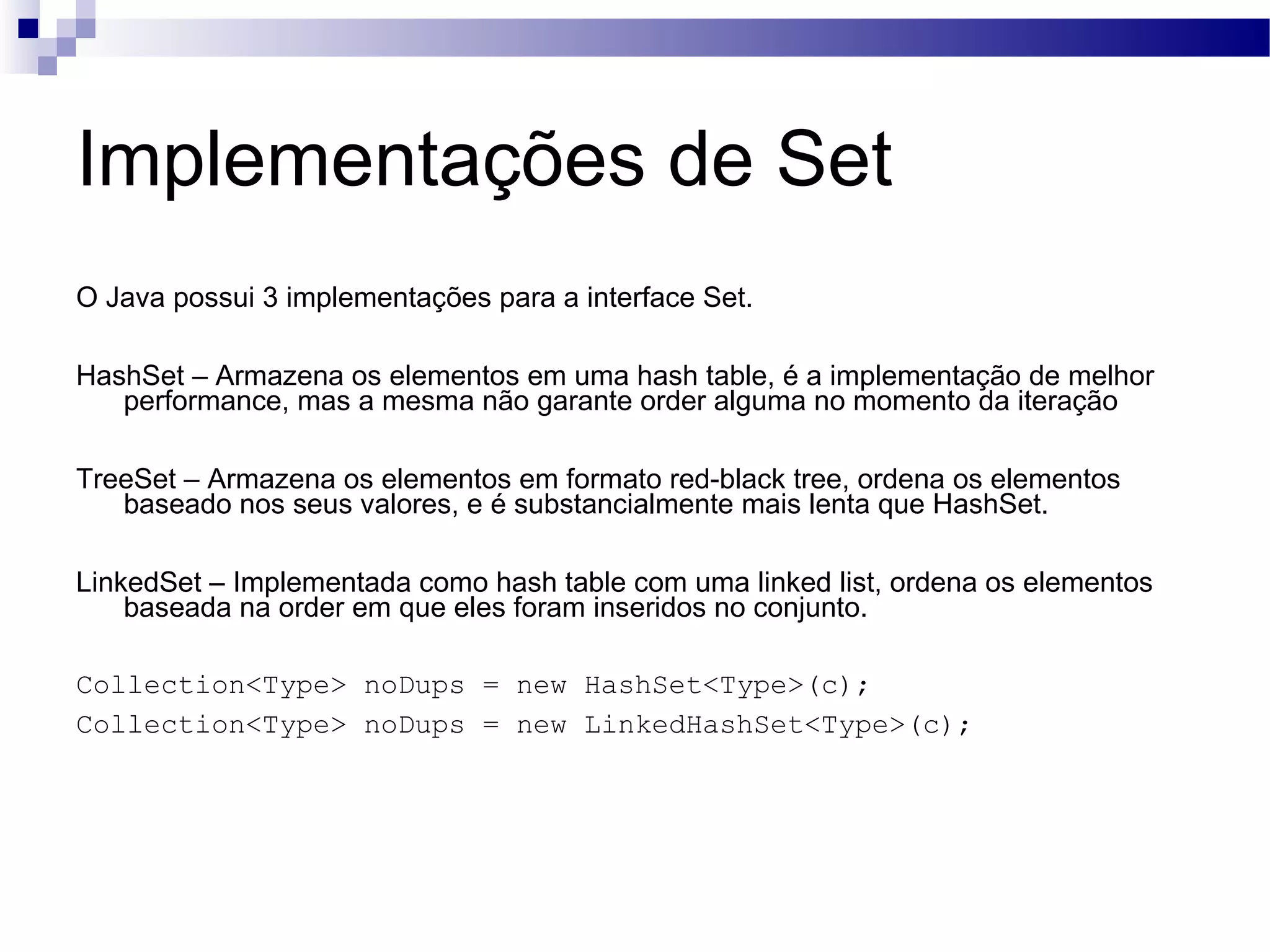 Implementações de Set O Java possui 3 implementações para a interface Set. HashSet – Armazena os elementos em uma hash table, é a implementação de melhor performance, mas a mesma não garante order alguma no momento da iteração TreeSet – Armazena os elementos em formato red-black tree, ordena os elementos baseado nos seus valores, e é substancialmente mais lenta que HashSet. LinkedSet – Implementada como hash table com uma linked list, ordena os elementos baseada na order em que eles foram inseridos no conjunto. Collection<Type> noDups = new HashSet<Type>(c); Collection<Type> noDups = new LinkedHashSet<Type>(c); 
