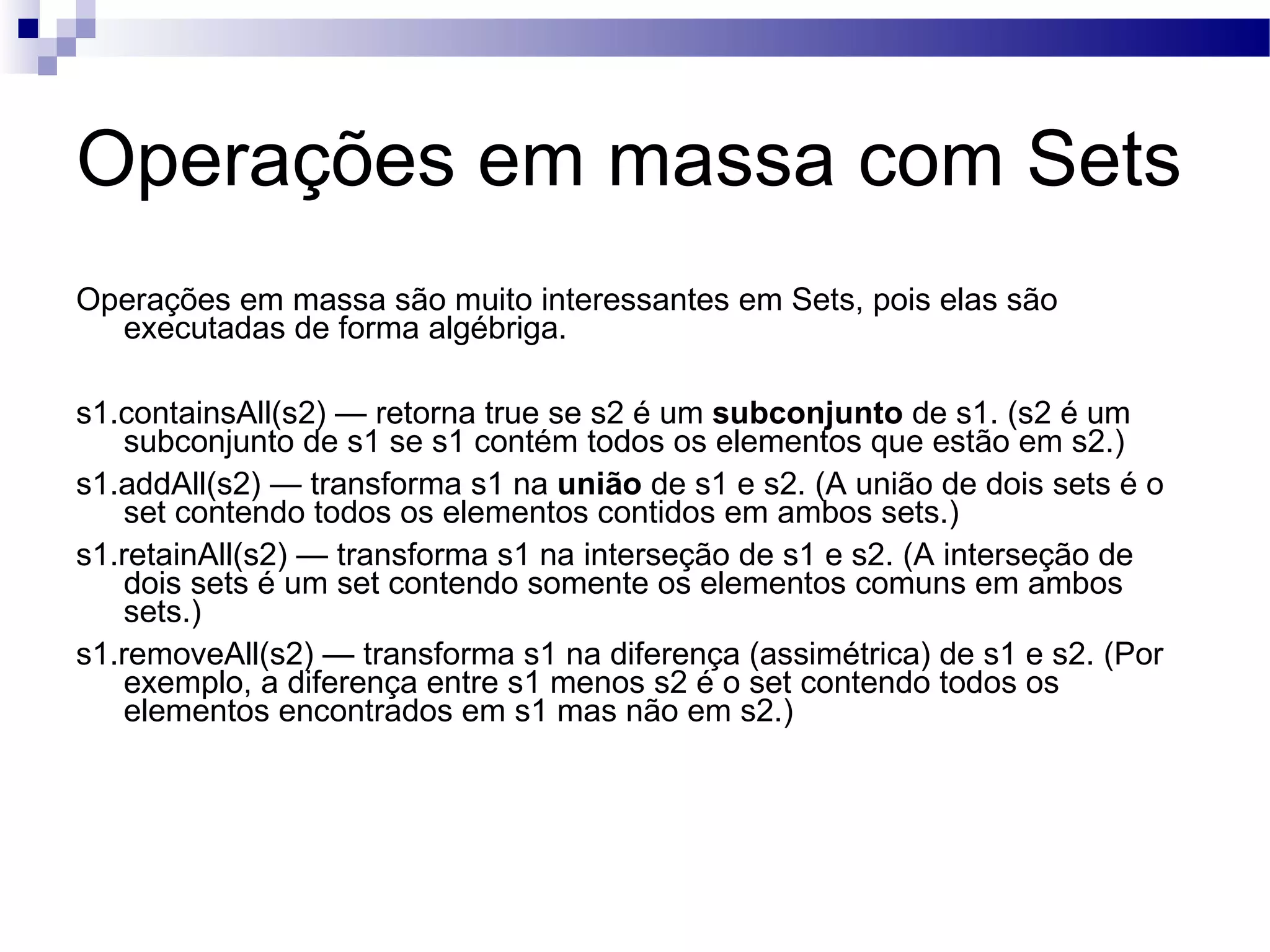 Operações em massa com Sets Operações em massa são muito interessantes em Sets, pois elas são executadas de forma algébriga. s1.containsAll(s2) — retorna true se s2 é um subconjunto de s1. (s2 é um subconjunto de s1 se s1 contém todos os elementos que estão em s2.) s1.addAll(s2) — transforma s1 na união de s1 e s2. (A união de dois sets é o set contendo todos os elementos contidos em ambos sets.) s1.retainAll(s2) — transforma s1 na interseção de s1 e s2. (A interseção de dois sets é um set contendo somente os elementos comuns em ambos sets.) s1.removeAll(s2) — transforma s1 na diferença (assimétrica) de s1 e s2. (Por exemplo, a diferença entre s1 menos s2 é o set contendo todos os elementos encontrados em s1 mas não em s2.) 