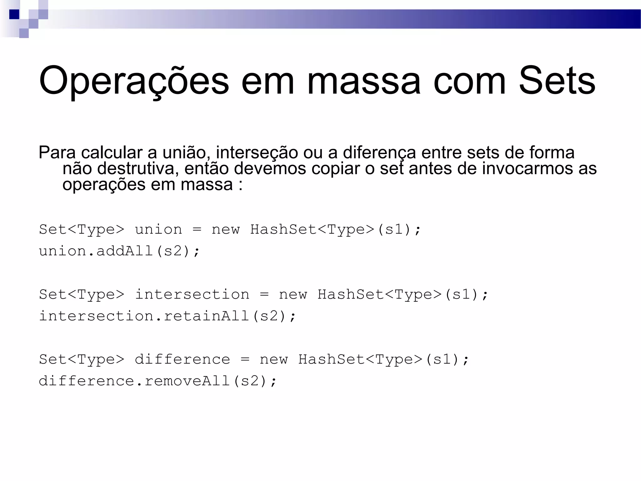 Operações em massa com Sets Para calcular a união, interseção ou a diferença entre sets de forma não destrutiva, então devemos copiar o set antes de invocarmos as operações em massa : Set<Type> union = new HashSet<Type>(s1); union.addAll(s2); Set<Type> intersection = new HashSet<Type>(s1); intersection.retainAll(s2); Set<Type> difference = new HashSet<Type>(s1); difference.removeAll(s2); 