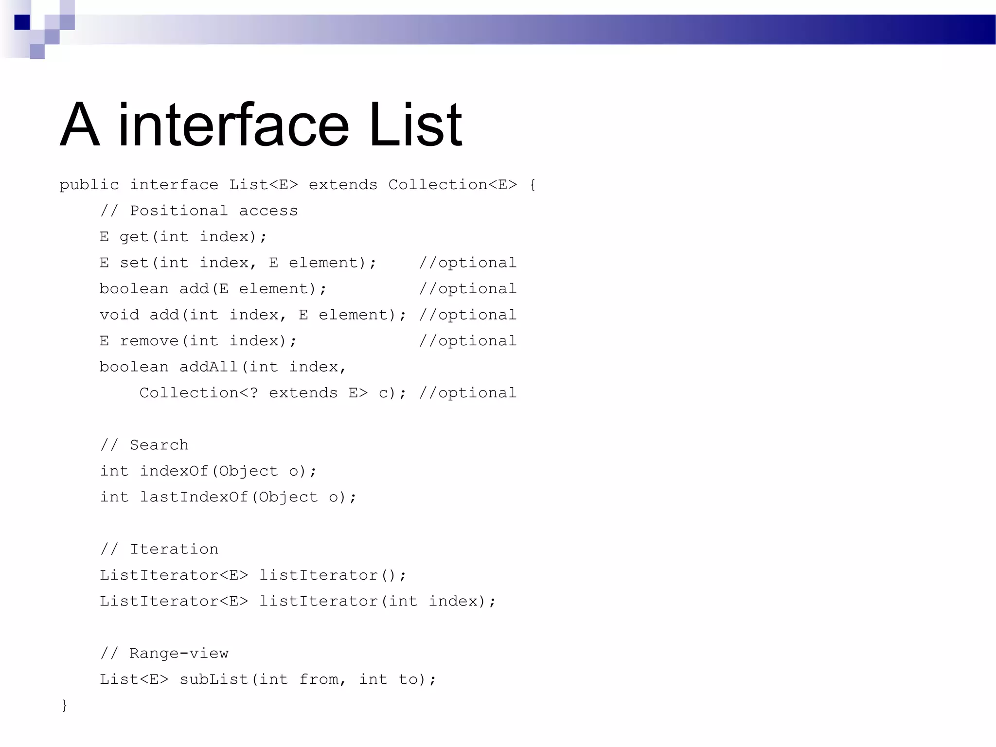 A interface List public interface List<E> extends Collection<E> { // Positional access E get(int index); E set(int index, E element); //optional boolean add(E element); //optional void add(int index, E element); //optional E remove(int index); //optional boolean addAll(int index, Collection<? extends E> c); //optional // Search int indexOf(Object o); int lastIndexOf(Object o); // Iteration ListIterator<E> listIterator(); ListIterator<E> listIterator(int index); // Range-view List<E> subList(int from, int to); } 