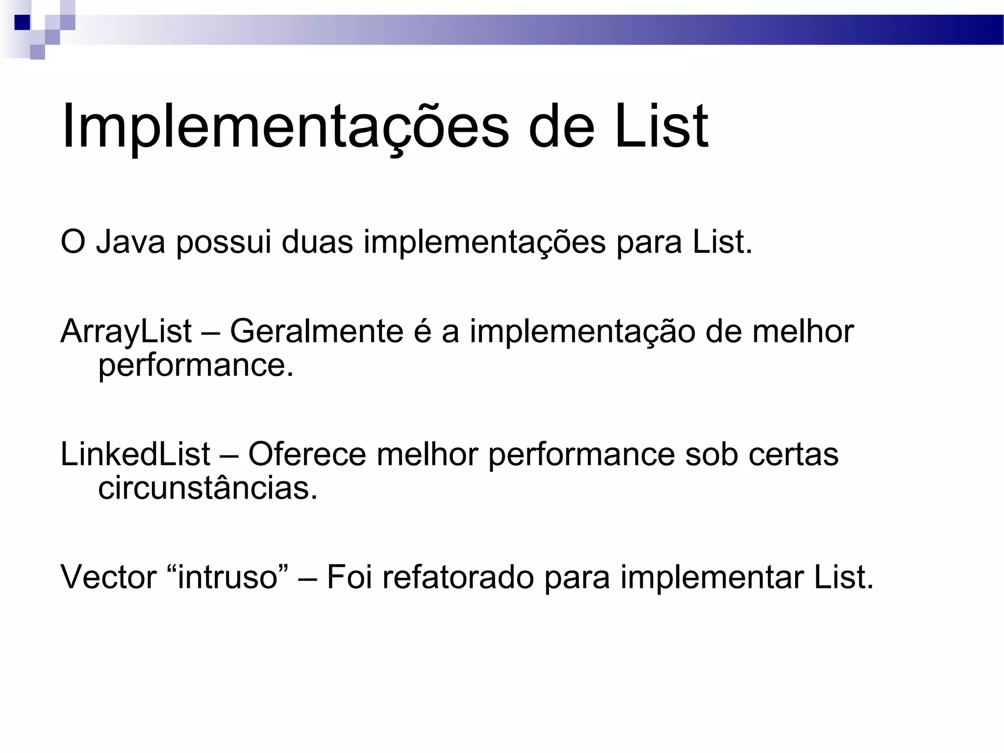 Implementações de List O Java possui duas implementações para List. ArrayList – Geralmente é a implementação de melhor performance. LinkedList – Oferece melhor performance sob certas circunstâncias. Vector “intruso” – Foi refatorado para implementar List. 