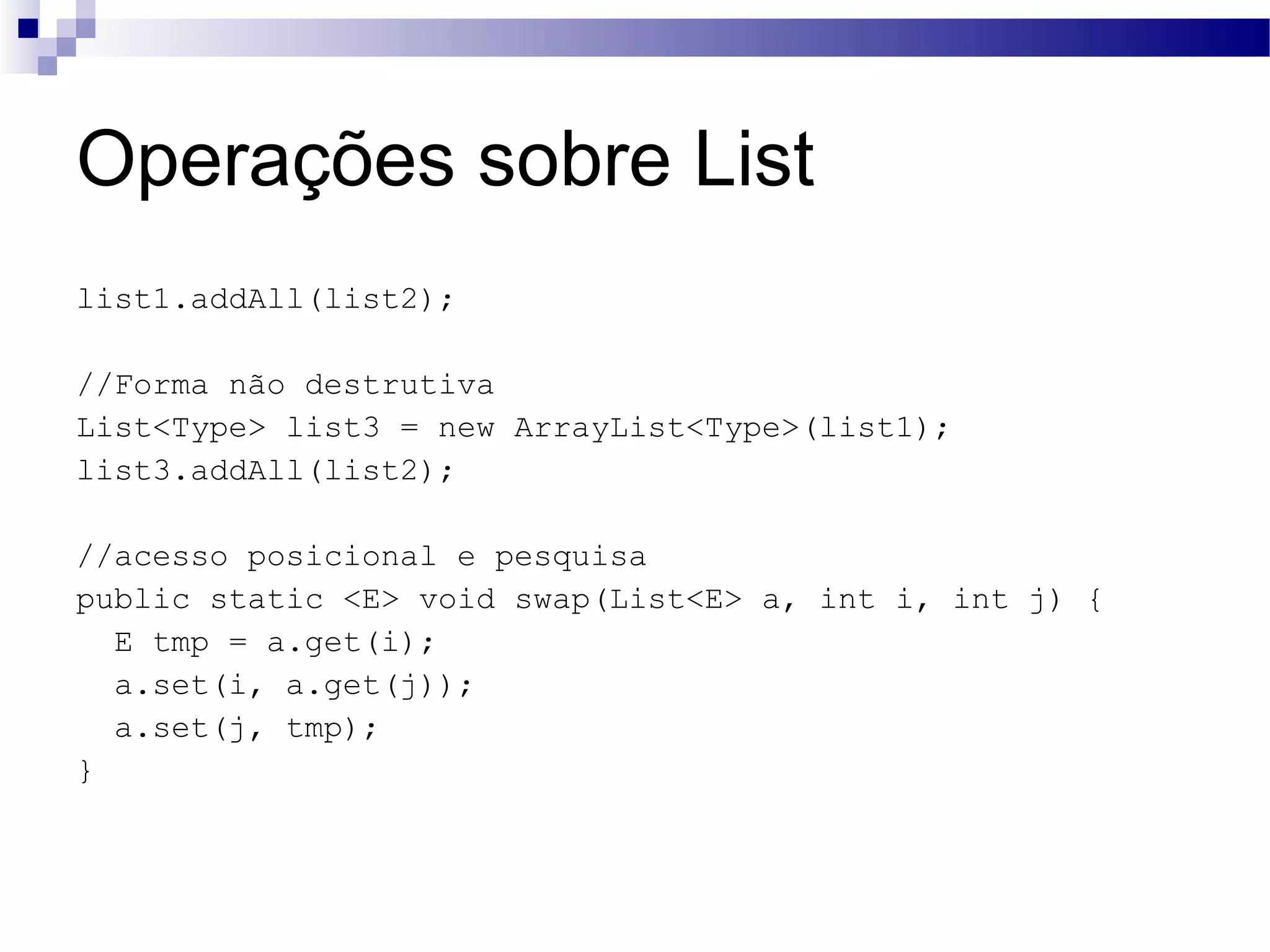 Operações sobre List list1.addAll(list2); //Forma não destrutiva List<Type> list3 = new ArrayList<Type>(list1); list3.addAll(list2); //acesso posicional e pesquisa public static <E> void swap(List<E> a, int i, int j) { E tmp = a.get(i); a.set(i, a.get(j)); a.set(j, tmp); } 