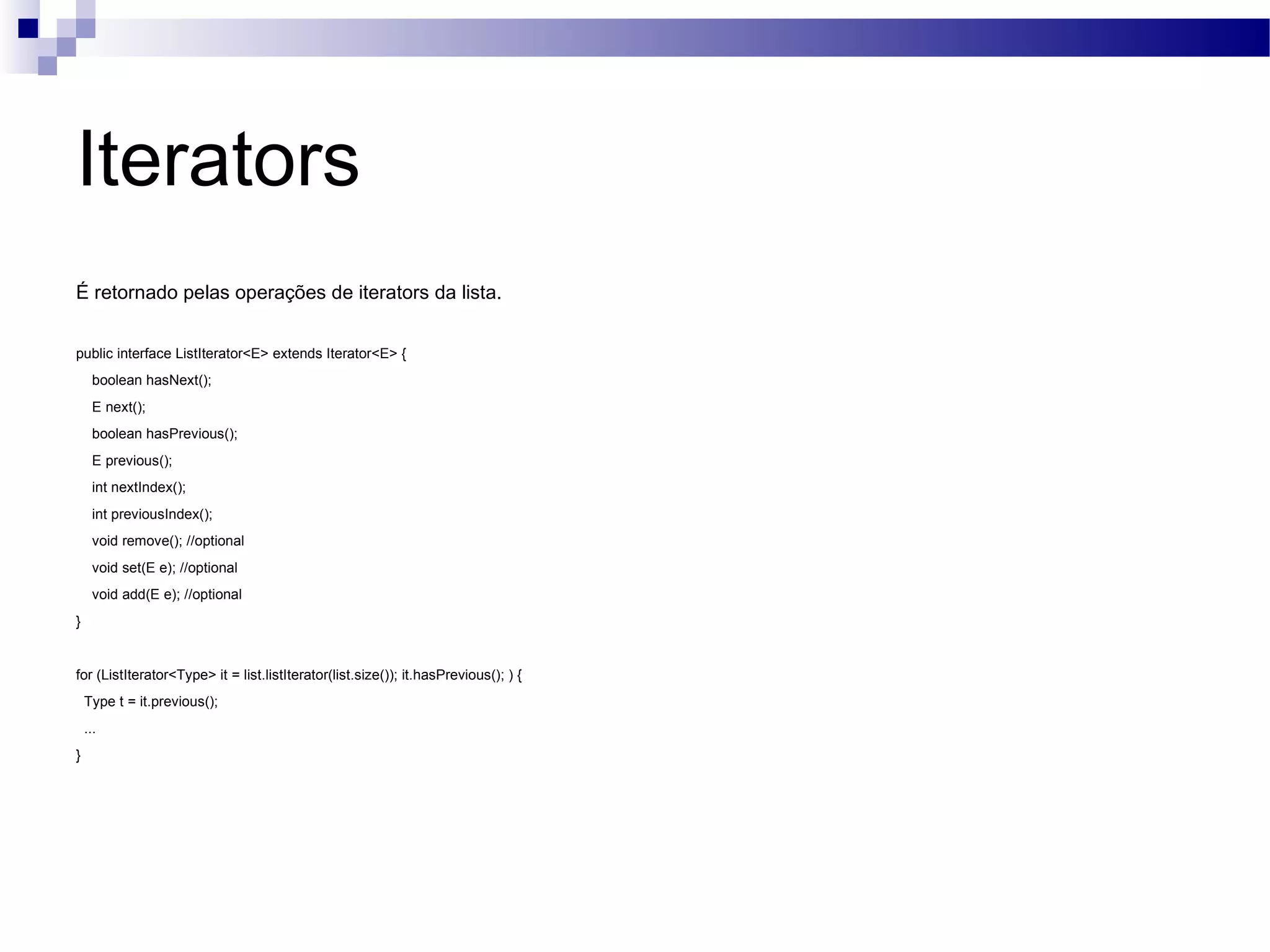 Iterators É retornado pelas operações de iterators da lista. public interface ListIterator<E> extends Iterator<E> { boolean hasNext(); E next(); boolean hasPrevious(); E previous(); int nextIndex(); int previousIndex(); void remove(); //optional void set(E e); //optional void add(E e); //optional } for (ListIterator<Type> it = list.listIterator(list.size()); it.hasPrevious(); ) { Type t = it.previous(); ... } 