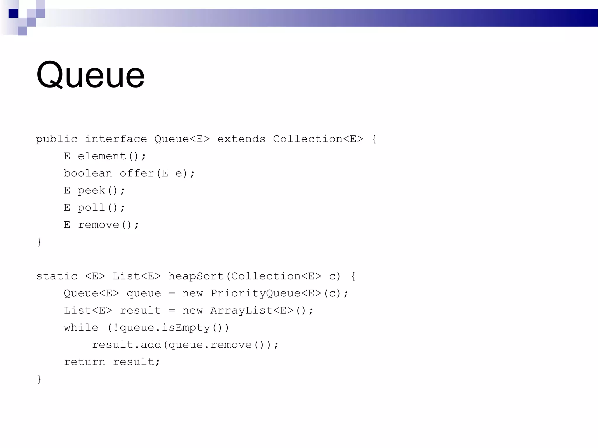 Queue public interface Queue<E> extends Collection<E> { E element(); boolean offer(E e); E peek(); E poll(); E remove(); } static <E> List<E> heapSort(Collection<E> c) { Queue<E> queue = new PriorityQueue<E>(c); List<E> result = new ArrayList<E>(); while (!queue.isEmpty()) result.add(queue.remove()); return result; } 