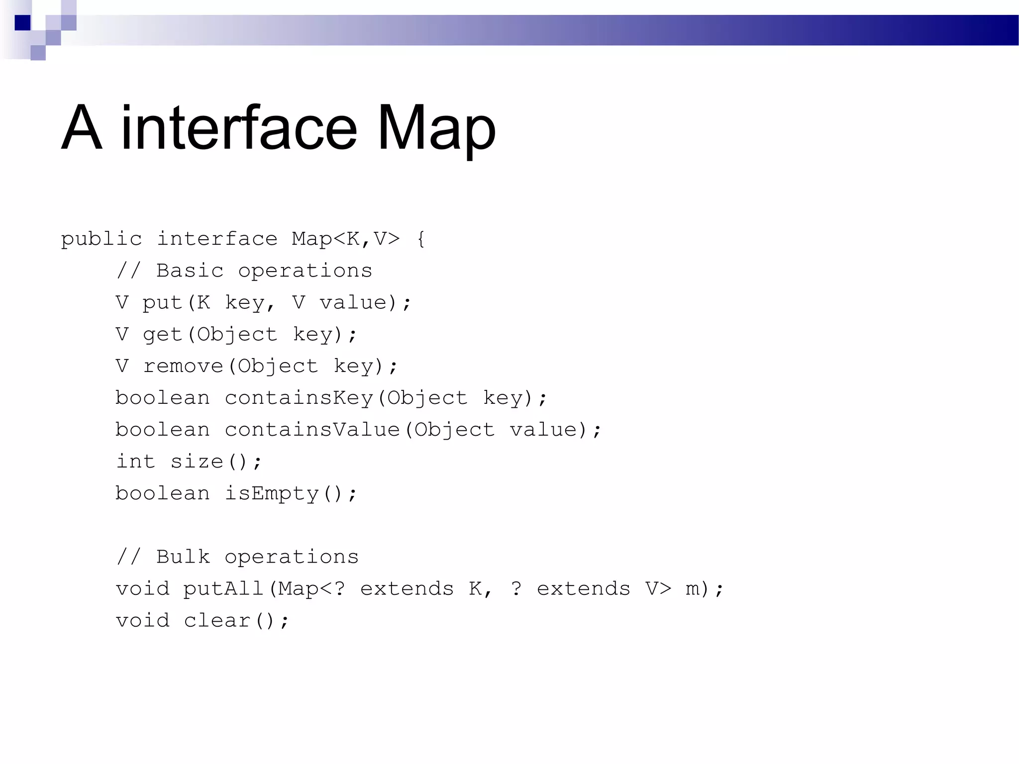 A interface Map public interface Map<K,V> { // Basic operations V put(K key, V value); V get(Object key); V remove(Object key); boolean containsKey(Object key); boolean containsValue(Object value); int size(); boolean isEmpty(); // Bulk operations void putAll(Map<? extends K, ? extends V> m); void clear(); 