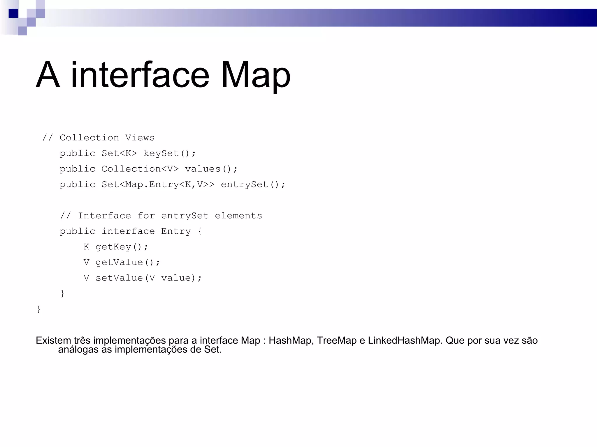 A interface Map // Collection Views public Set<K> keySet(); public Collection<V> values(); public Set<Map.Entry<K,V>> entrySet(); // Interface for entrySet elements public interface Entry { K getKey(); V getValue(); V setValue(V value); } } Existem três implementações para a interface Map : HashMap, TreeMap e LinkedHashMap. Que por sua vez são análogas as implementações de Set. 