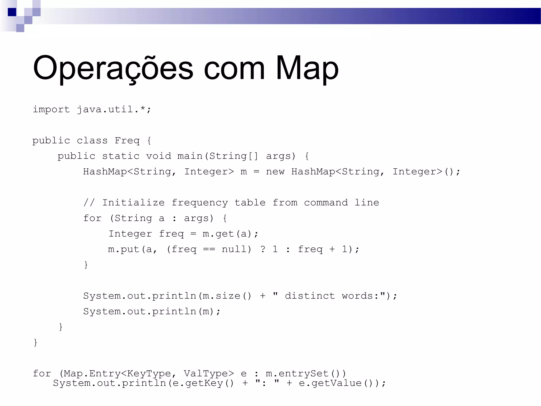 Operações com Map import java.util.*; public class Freq { public static void main(String[] args) { HashMap<String, Integer> m = new HashMap<String, Integer>(); // Initialize frequency table from command line for (String a : args) { Integer freq = m.get(a); m.put(a, (freq == null) ? 1 : freq + 1); } System.out.println(m.size() + &quot; distinct words:&quot;); System.out.println(m); } } for (Map.Entry<KeyType, ValType> e : m.entrySet()) System.out.println(e.getKey() + &quot;: &quot; + e.getValue()); 