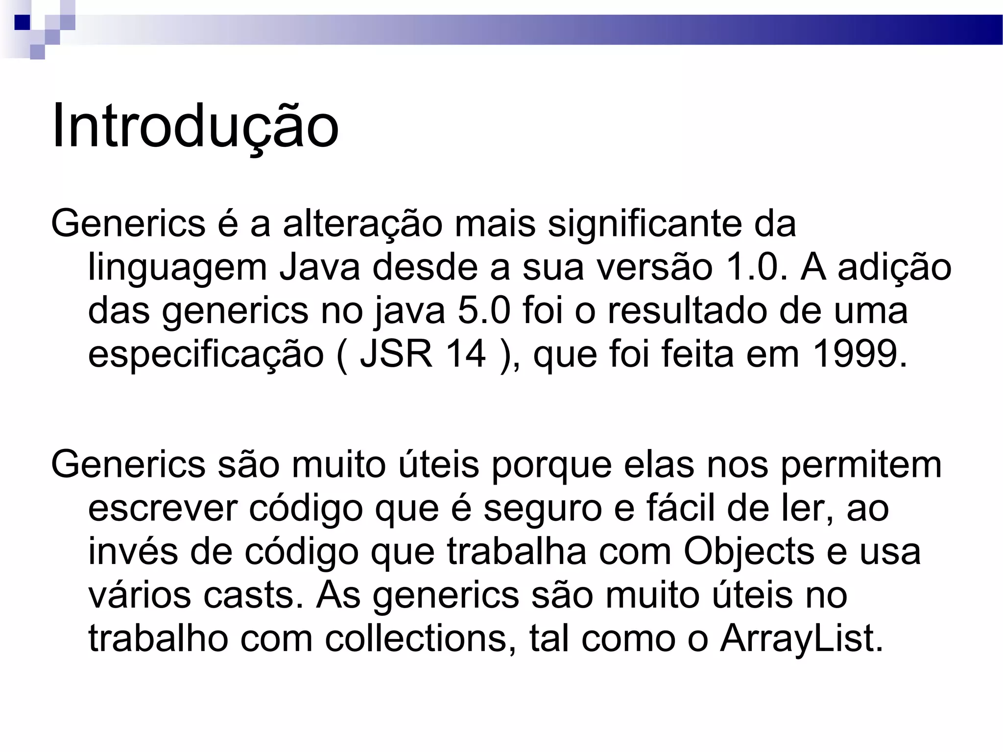 Introdução Generics é a alteração mais significante da linguagem Java desde a sua versão 1.0. A adição das generics no java 5.0 foi o resultado de uma especificação ( JSR 14 ), que foi feita em 1999. Generics são muito úteis porque elas nos permitem escrever código que é seguro e fácil de ler, ao invés de código que trabalha com Objects e usa vários casts. As generics são muito úteis no trabalho com collections, tal como o ArrayList. 