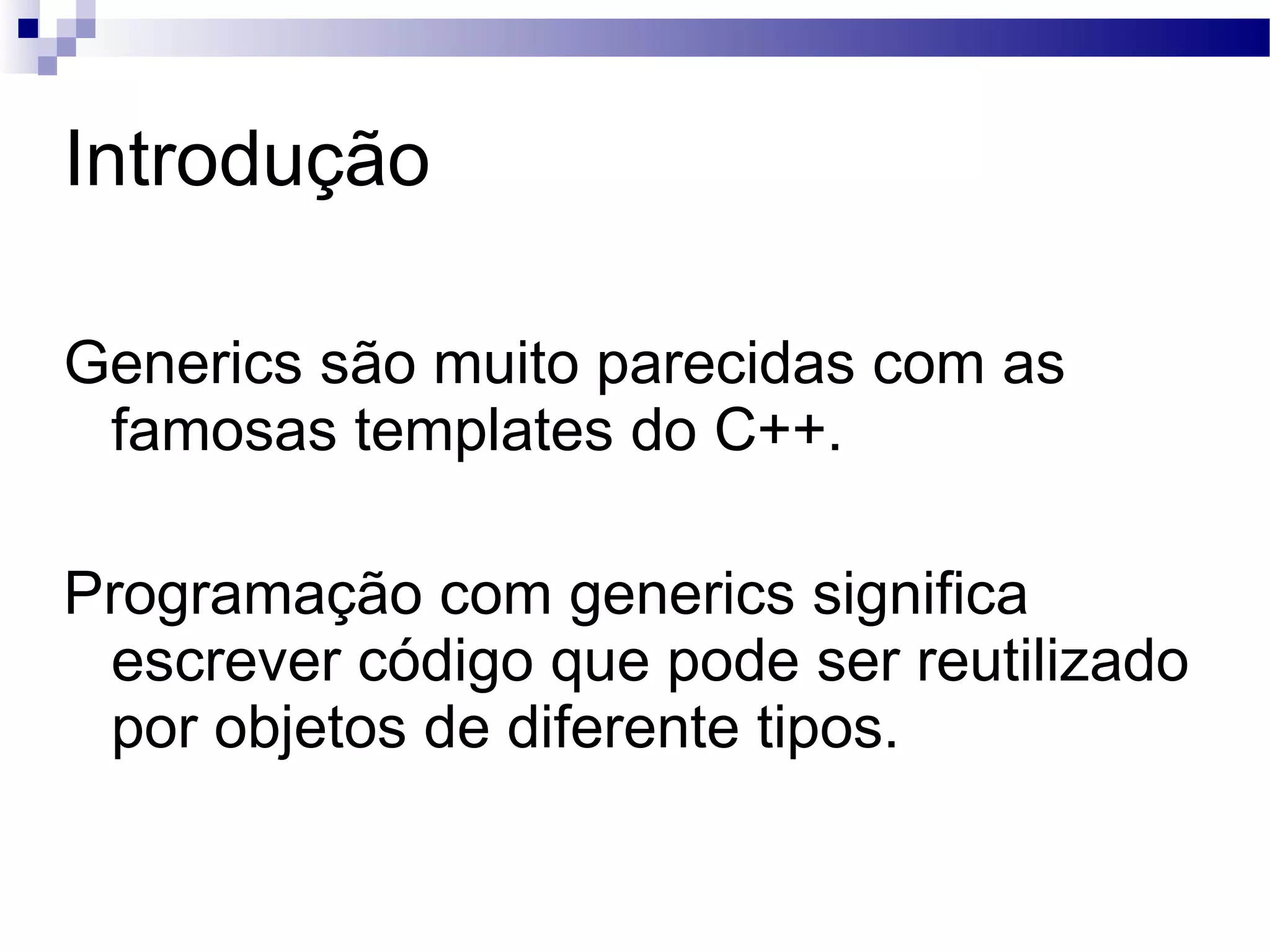 Introdução Generics são muito parecidas com as famosas templates do C++. Programação com generics significa escrever código que pode ser reutilizado por objetos de diferente tipos. 