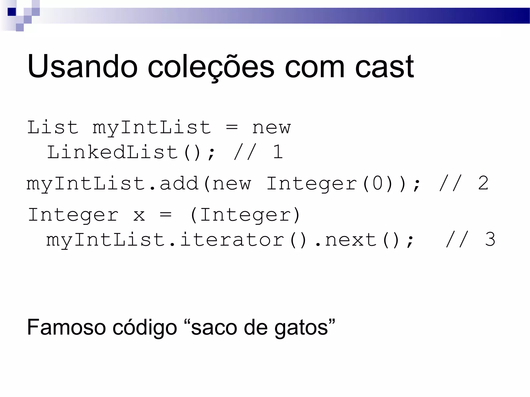 Usando coleções com cast List myIntList = new LinkedList(); // 1 myIntList.add(new Integer(0)); // 2 Integer x = (Integer) myIntList.iterator().next(); // 3 Famoso código “saco de gatos” 