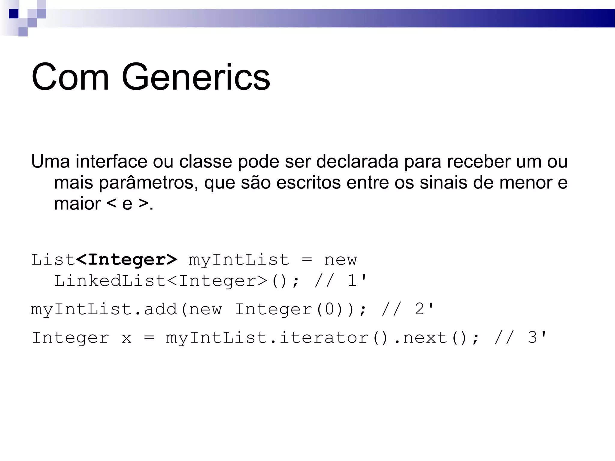 Com Generics Uma interface ou classe pode ser declarada para receber um ou mais parâmetros, que são escritos entre os sinais de menor e maior < e >. List <Integer> myIntList = new LinkedList<Integer>(); // 1' myIntList.add(new Integer(0)); // 2' Integer x = myIntList.iterator().next(); // 3' 