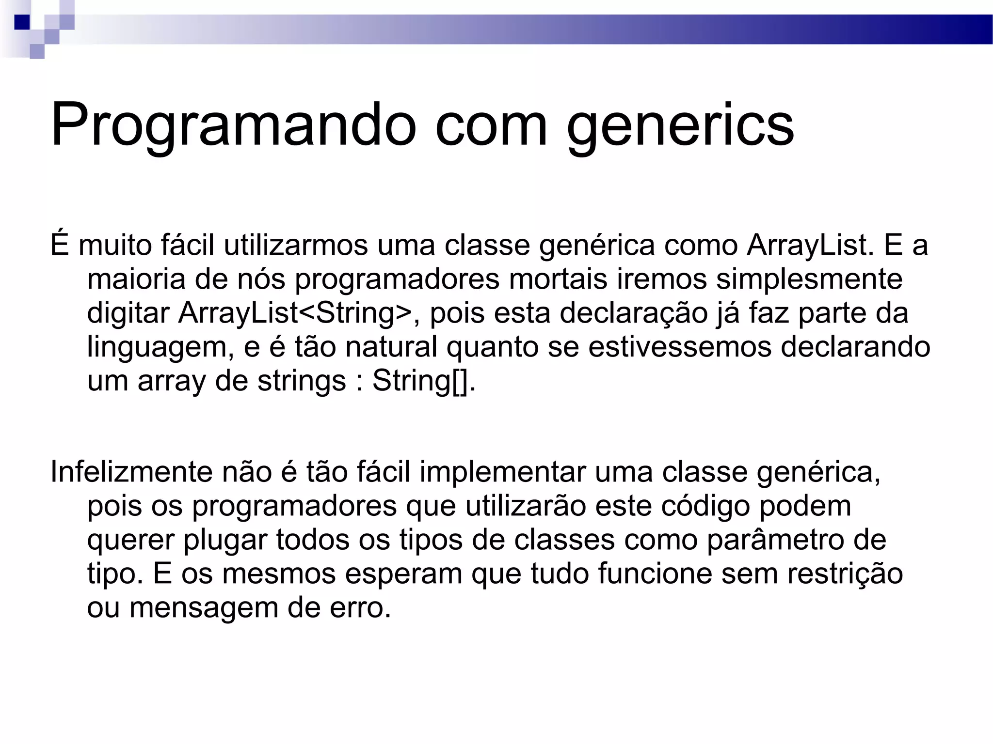 Programando com generics É muito fácil utilizarmos uma classe genérica como ArrayList. E a maioria de nós programadores mortais iremos simplesmente digitar ArrayList<String>, pois esta declaração já faz parte da linguagem, e é tão natural quanto se estivessemos declarando um array de strings : String[]. Infelizmente não é tão fácil implementar uma classe genérica, pois os programadores que utilizarão este código podem querer plugar todos os tipos de classes como parâmetro de tipo. E os mesmos esperam que tudo funcione sem restrição ou mensagem de erro. 