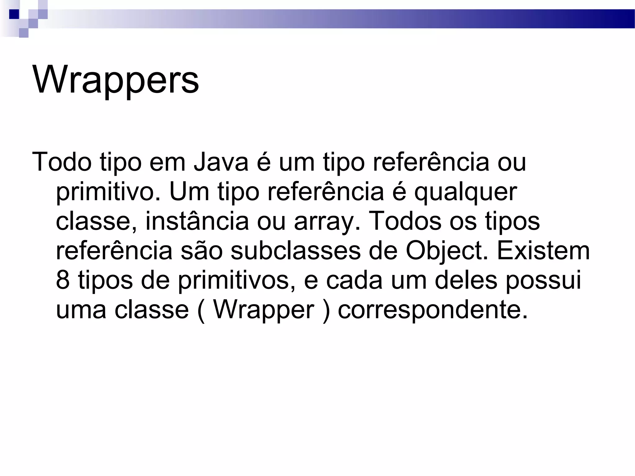 Wrappers Todo tipo em Java é um tipo referência ou primitivo. Um tipo referência é qualquer classe, instância ou array. Todos os tipos referência são subclasses de Object. Existem 8 tipos de primitivos, e cada um deles possui uma classe ( Wrapper ) correspondente. 