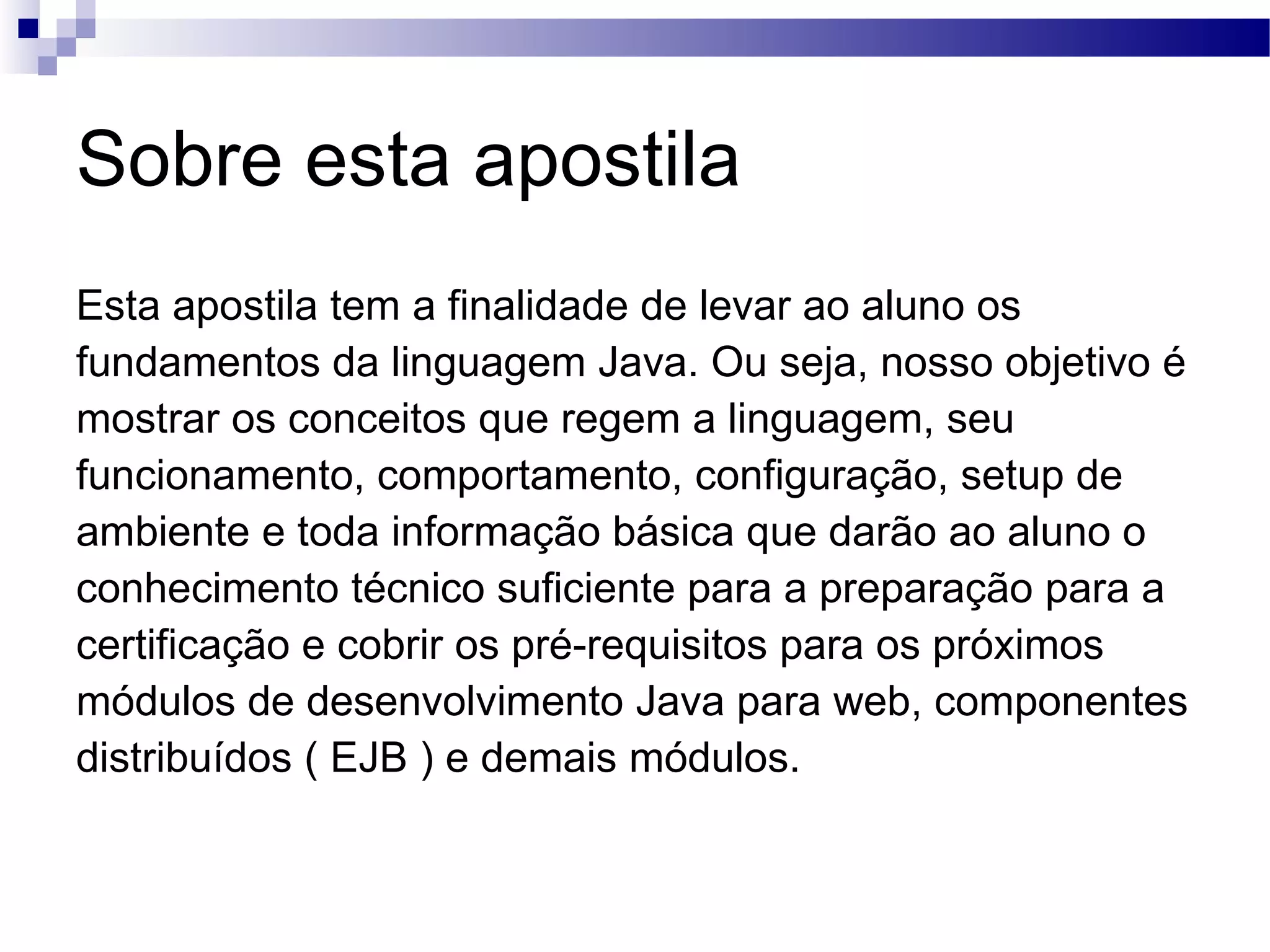 Sobre esta apostila Esta apostila tem a finalidade de levar ao aluno os fundamentos da linguagem Java. Ou seja, nosso objetivo é mostrar os conceitos que regem a linguagem, seu funcionamento, comportamento, configuração, setup de ambiente e toda informação básica que darão ao aluno o conhecimento técnico suficiente para a preparação para a certificação e cobrir os pré-requisitos para os próximos módulos de desenvolvimento Java para web, componentes distribuídos ( EJB ) e demais módulos. 
