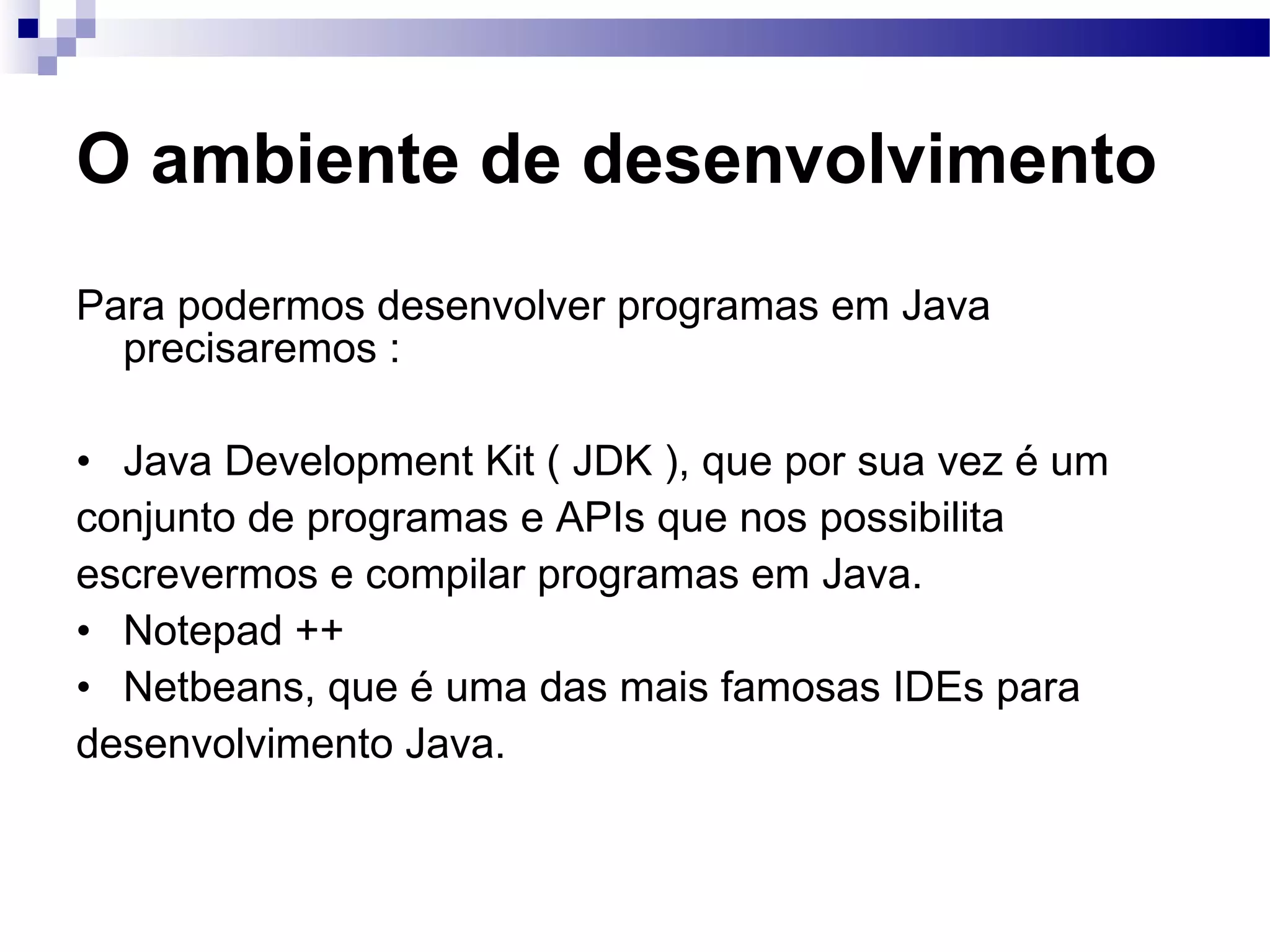 O ambiente de desenvolvimento Para podermos desenvolver programas em Java precisaremos : Java Development Kit ( JDK ), que por sua vez é um conjunto de programas e APIs que nos possibilita escrevermos e compilar programas em Java. Notepad ++ Netbeans, que é uma das mais famosas IDEs para desenvolvimento Java. 