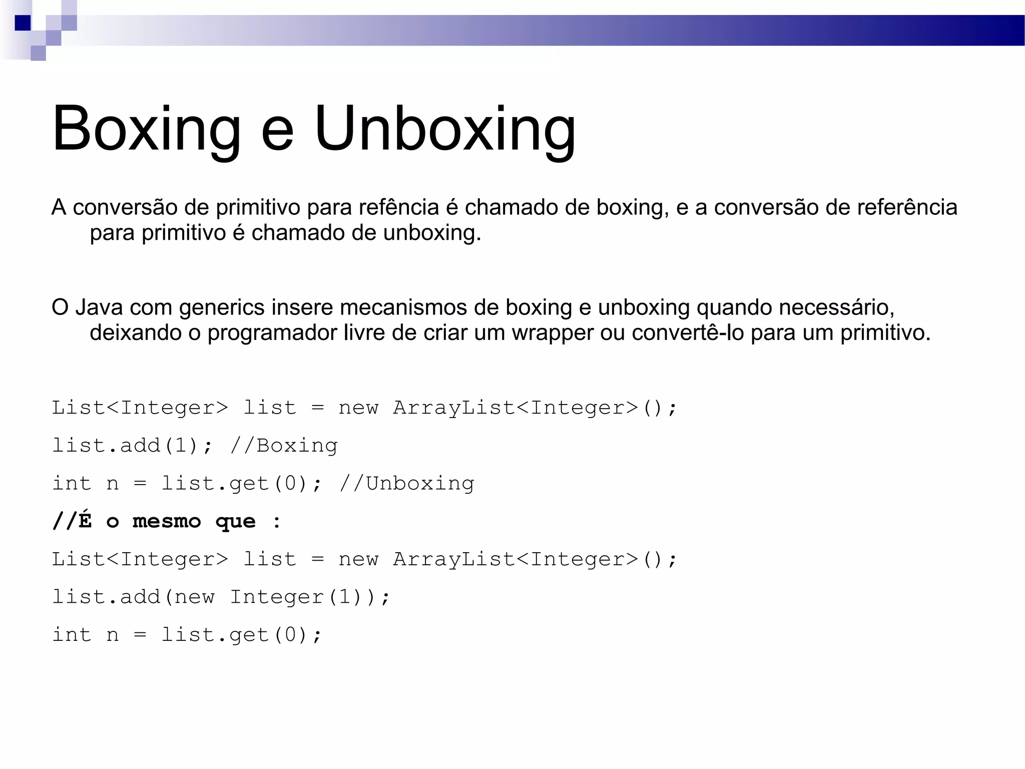 Boxing e Unboxing A conversão de primitivo para refência é chamado de boxing, e a conversão de referência para primitivo é chamado de unboxing. O Java com generics insere mecanismos de boxing e unboxing quando necessário, deixando o programador livre de criar um wrapper ou convertê-lo para um primitivo. List<Integer> list = new ArrayList<Integer>(); list.add(1); //Boxing int n = list.get(0); //Unboxing //É o mesmo que : List<Integer> list = new ArrayList<Integer>(); list.add(new Integer(1)); int n = list.get(0); 