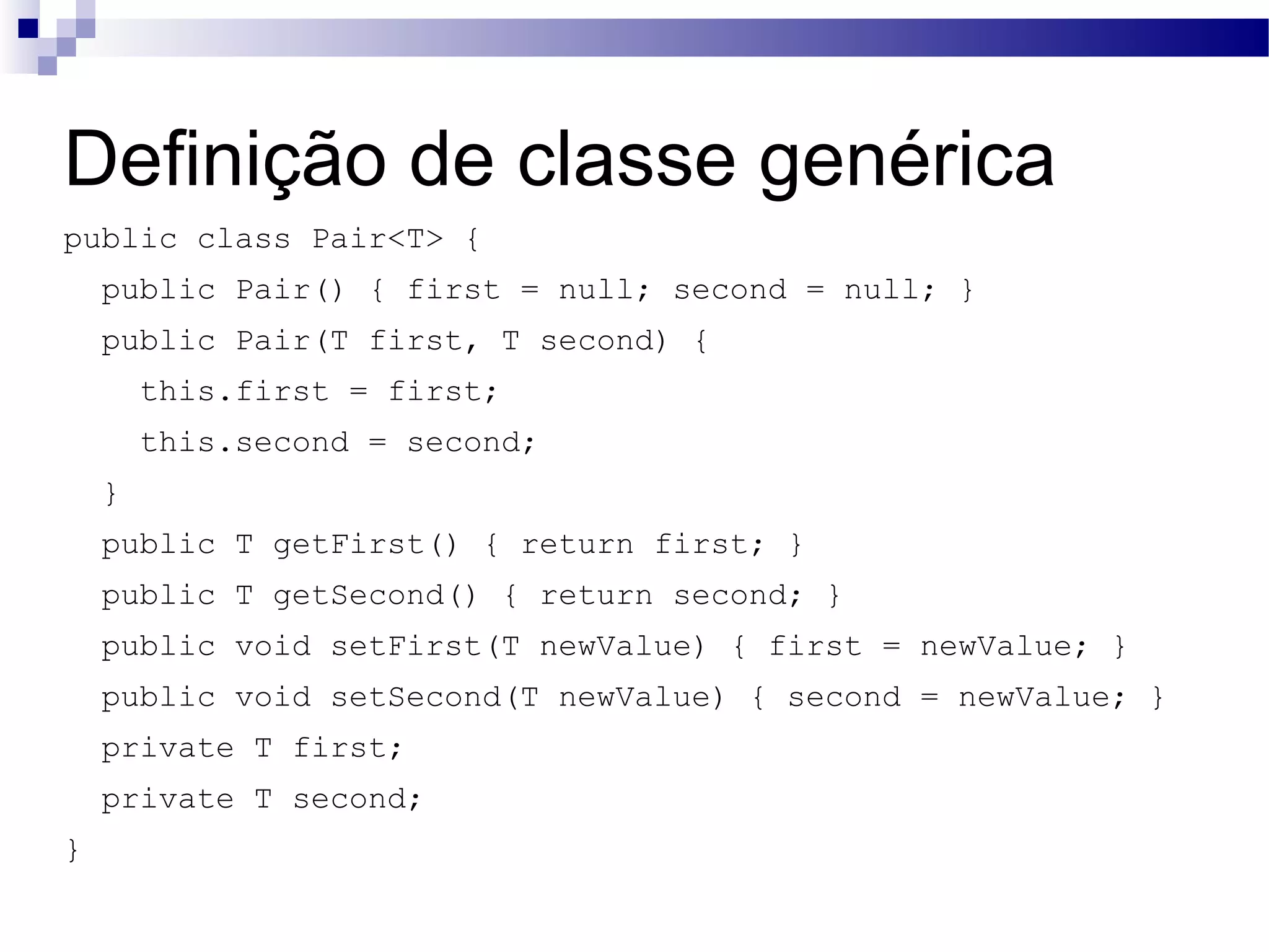 Definição de classe genérica public class Pair<T> { public Pair() { first = null; second = null; } public Pair(T first, T second) { this.first = first; this.second = second; } public T getFirst() { return first; } public T getSecond() { return second; } public void setFirst(T newValue) { first = newValue; } public void setSecond(T newValue) { second = newValue; } private T first; private T second; } 