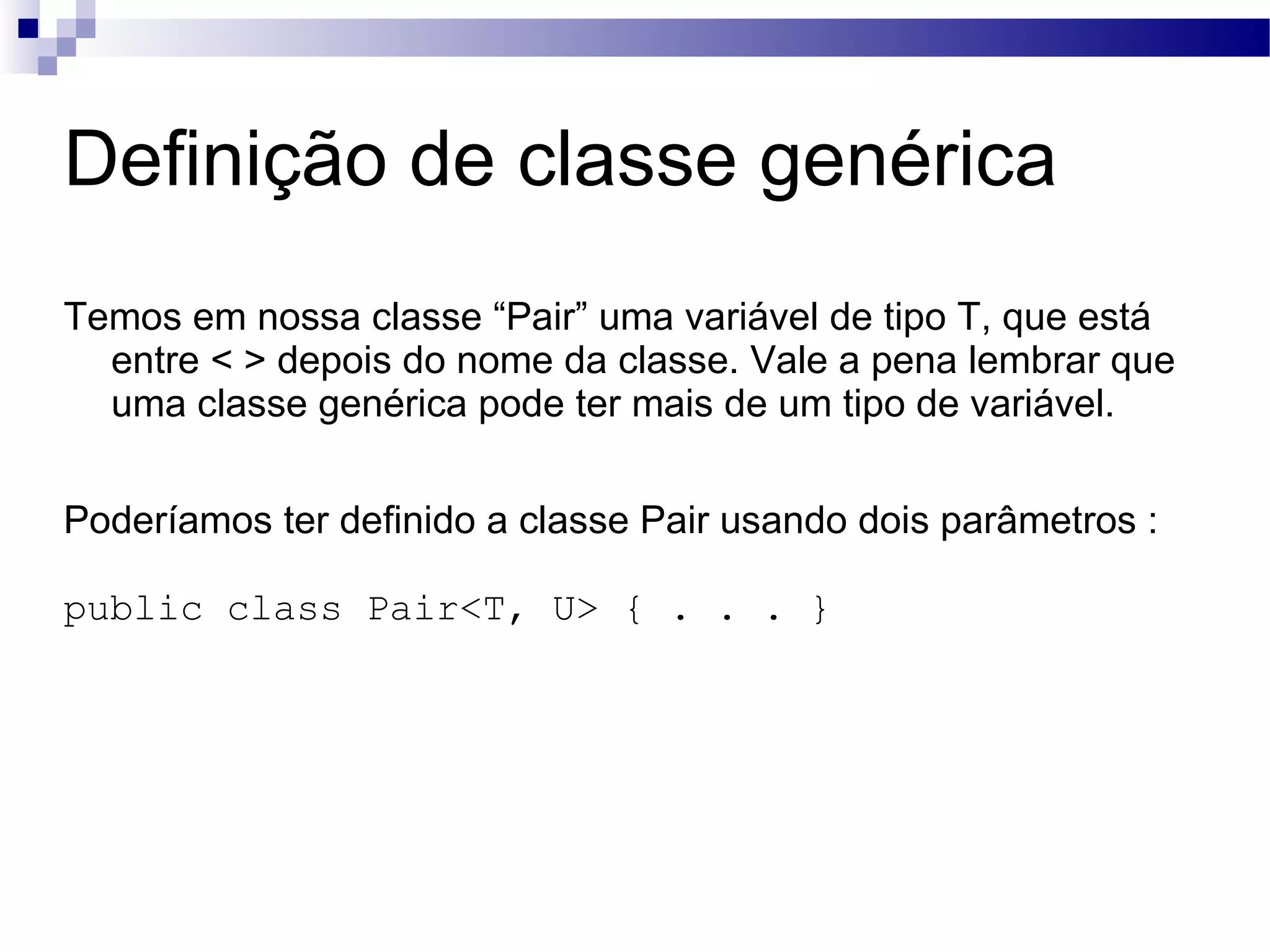 Definição de classe genérica Temos em nossa classe “Pair” uma variável de tipo T, que está entre < > depois do nome da classe. Vale a pena lembrar que uma classe genérica pode ter mais de um tipo de variável. Poderíamos ter definido a classe Pair usando dois parâmetros : public class Pair<T, U> { . . . } 