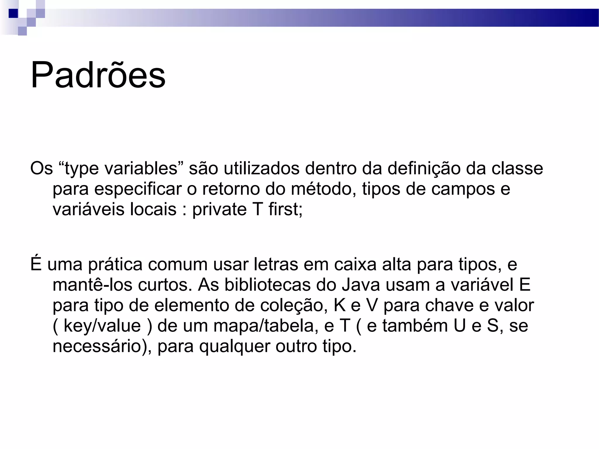 Padrões Os “type variables” são utilizados dentro da definição da classe para especificar o retorno do método, tipos de campos e variáveis locais : private T first; É uma prática comum usar letras em caixa alta para tipos, e mantê-los curtos. As bibliotecas do Java usam a variável E para tipo de elemento de coleção, K e V para chave e valor ( key/value ) de um mapa/tabela, e T ( e também U e S, se necessário), para qualquer outro tipo. 